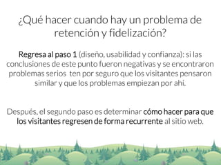 ¿Qué hacer cuando hay un problema de retención y fidelización? 
Regresa al paso 1 (diseño, usabilidad y confianza): si las conclusiones de este punto fueron negativas y se encontraron problemas serios ten por seguro que los visitantes pensaron similar y que los problemas empiezan por ahí. 
Después, el segundo paso es determinar cómo hacer para que los visitantes regresen de forma recurrente al sitio web.  