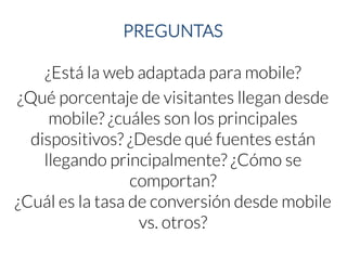 PREGUNTAS 
¿Está la web adaptada para mobile? 
¿Qué porcentaje de visitantes llegan desde mobile? ¿cuáles son los principales dispositivos? ¿Desde qué fuentes están llegando principalmente? ¿Cómo se comportan? 
¿Cuál es la tasa de conversión desde mobilevs. otros?  
