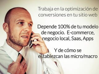 Trabaja en la optimización de conversiones en tu sitio web 
Depende 100% de tu modelo de negocio. E-commerce, negocio local, Saas, Apps 
Y de cómo se 
establezcan las micro/macro  
