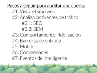 Pasos a seguir para auditar una cuenta 
#1: Visita el sitio web 
#2: Analiza las fuentes de tráfico 
#2.1: SEO 
#2.2: SEM 
#3: Comportamiento: fidelización 
#4: Barreras de entrada 
#5: Mobile 
#6: Conversiones 
#7: Eventos de intelligence  
