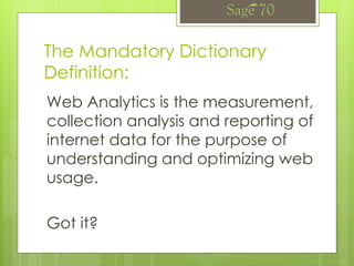 The Mandatory Dictionary
Definition:
Web Analytics is the measurement,
collection analysis and reporting of
internet data for the purpose of
understanding and optimizing web
usage.
Got it?
 
