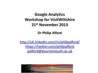 Google Analytics
Workshop for VisitWiltshire
21st November 2013
Dr Philip Alford
http://uk.linkedin.com/in/philipalford/
https://twitter.com/philipalford
palford@bournemouth.ac.uk

 