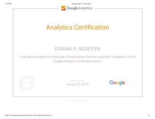 7/15/2016 Google Partners - Certiﬁcation
https://www.google.com/partners/?authuser=1#p_certiﬁcation_html;cert=3 1/2
Analytics Certi cation
DORIAN D. REGESTER
is hereby awarded this certi cate of achievement for the successful completion of the
Google Analytics certi cation exam.
GOOGLE.COM/PARTNERS
VALID THROUGH
January 15, 2018
 