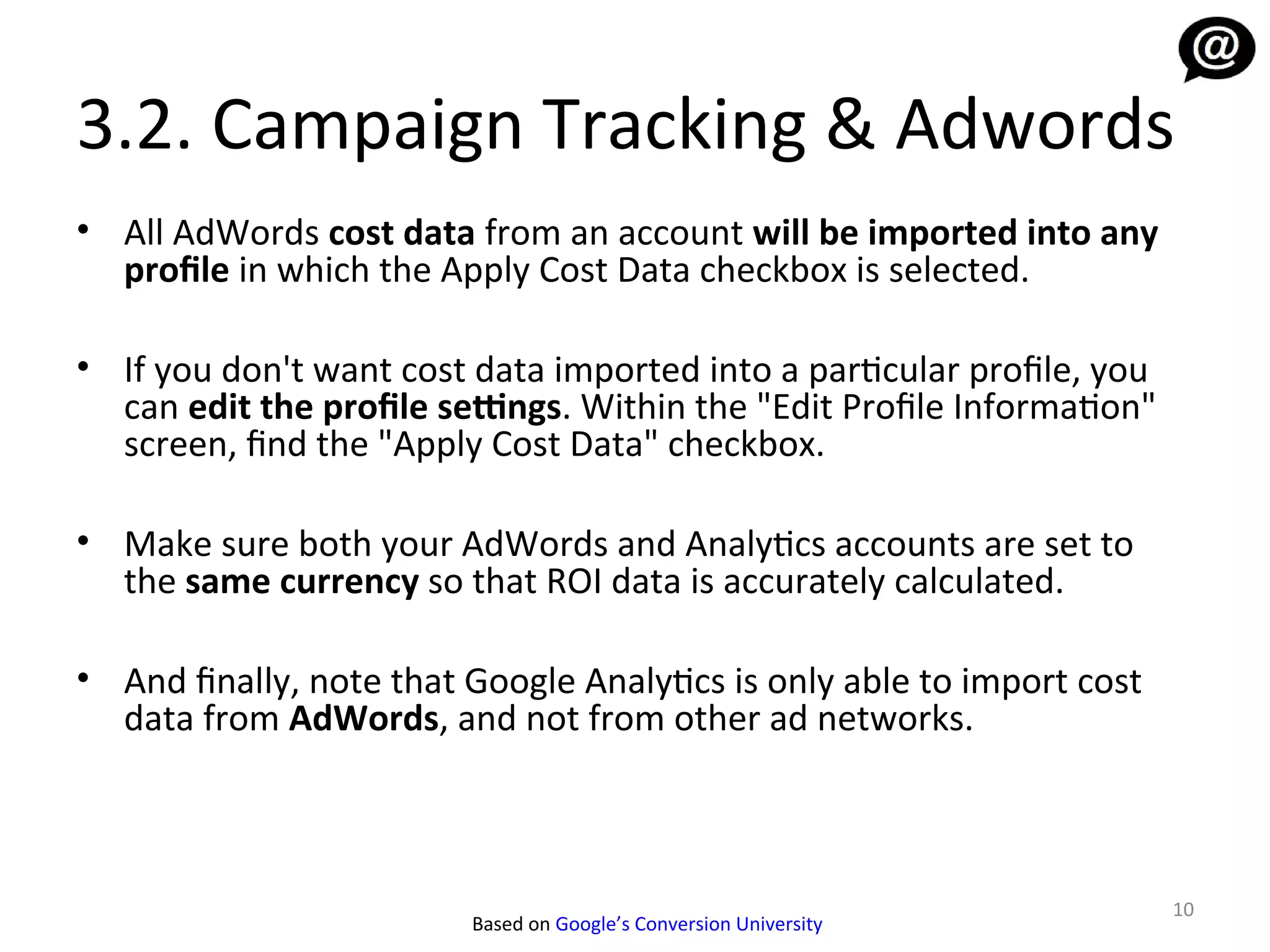 3.2. Campaign Tracking & Adwords
• All AdWords cost data from an account will be imported into any
  profile in which the Apply Cost Data checkbox is selected.

• If you don't want cost data imported into a particular profile, you
  can edit the profile settings. Within the "Edit Profile Information"
  screen, find the "Apply Cost Data" checkbox.

• Make sure both your AdWords and Analytics accounts are set to
  the same currency so that ROI data is accurately calculated.

• And finally, note that Google Analytics is only able to import cost
  data from AdWords, and not from other ad networks.



                                                                         10
                         Based on Google’s Conversion University
 
