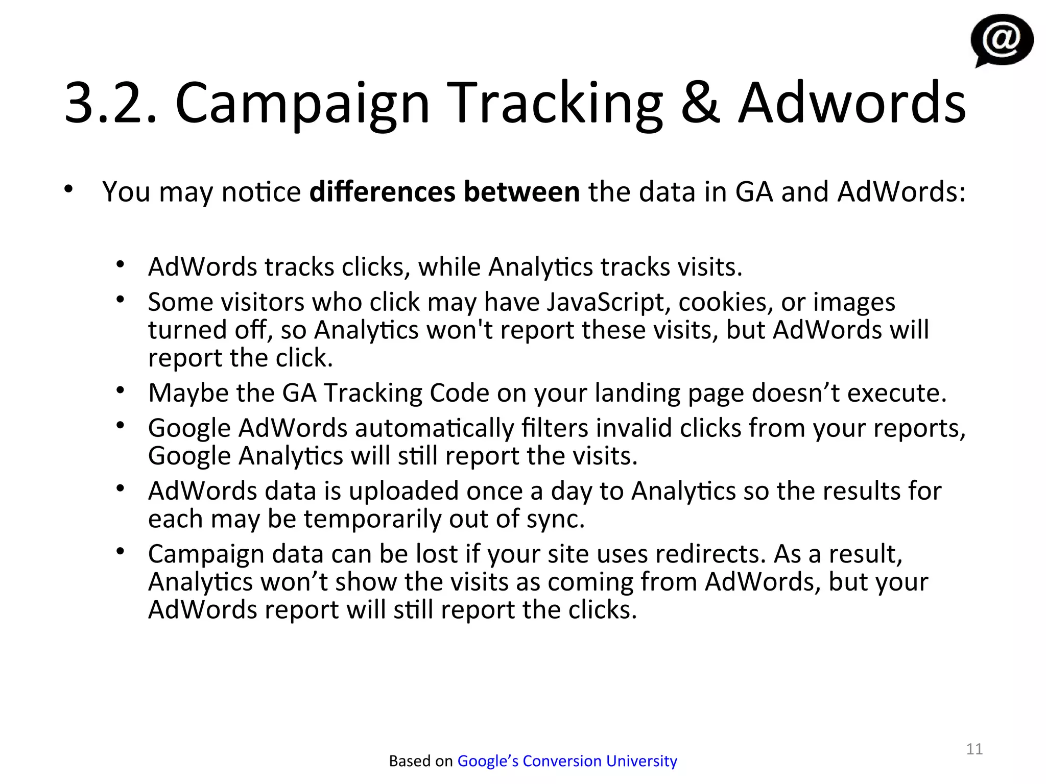 3.2. Campaign Tracking & Adwords
• You may notice diferences between the data in GA and AdWords:

   • AdWords tracks clicks, while Analytics tracks visits.
   • Some visitors who click may have JavaScript, cookies, or images
     turned of, so Analytics won't report these visits, but AdWords will
     report the click.
   • Maybe the GA Tracking Code on your landing page doesn’t execute.
   • Google AdWords automatically filters invalid clicks from your reports,
     Google Analytics will still report the visits.
   • AdWords data is uploaded once a day to Analytics so the results for
     each may be temporarily out of sync.
   • Campaign data can be lost if your site uses redirects. As a result,
     Analytics won’t show the visits as coming from AdWords, but your
     AdWords report will still report the clicks.



                                                                          11
                          Based on Google’s Conversion University
 