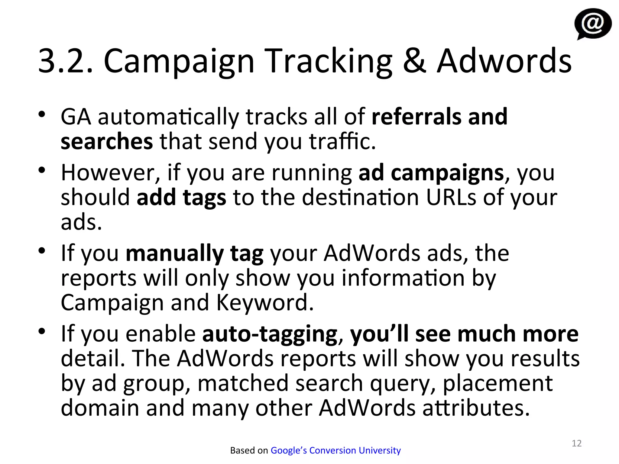 3.2. Campaign Tracking & Adwords
• GA automatically tracks all of referrals and
  searches that send you traffic.
• However, if you are running ad campaigns, you
  should add tags to the destination URLs of your
  ads.
• If you manually tag your AdWords ads, the
  reports will only show you information by
  Campaign and Keyword.
• If you enable auto-tagging, you’ll see much more
  detail. The AdWords reports will show you results
  by ad group, matched search query, placement
  domain and many other AdWords attributes.
                                                            12
                  Based on Google’s Conversion University
 
