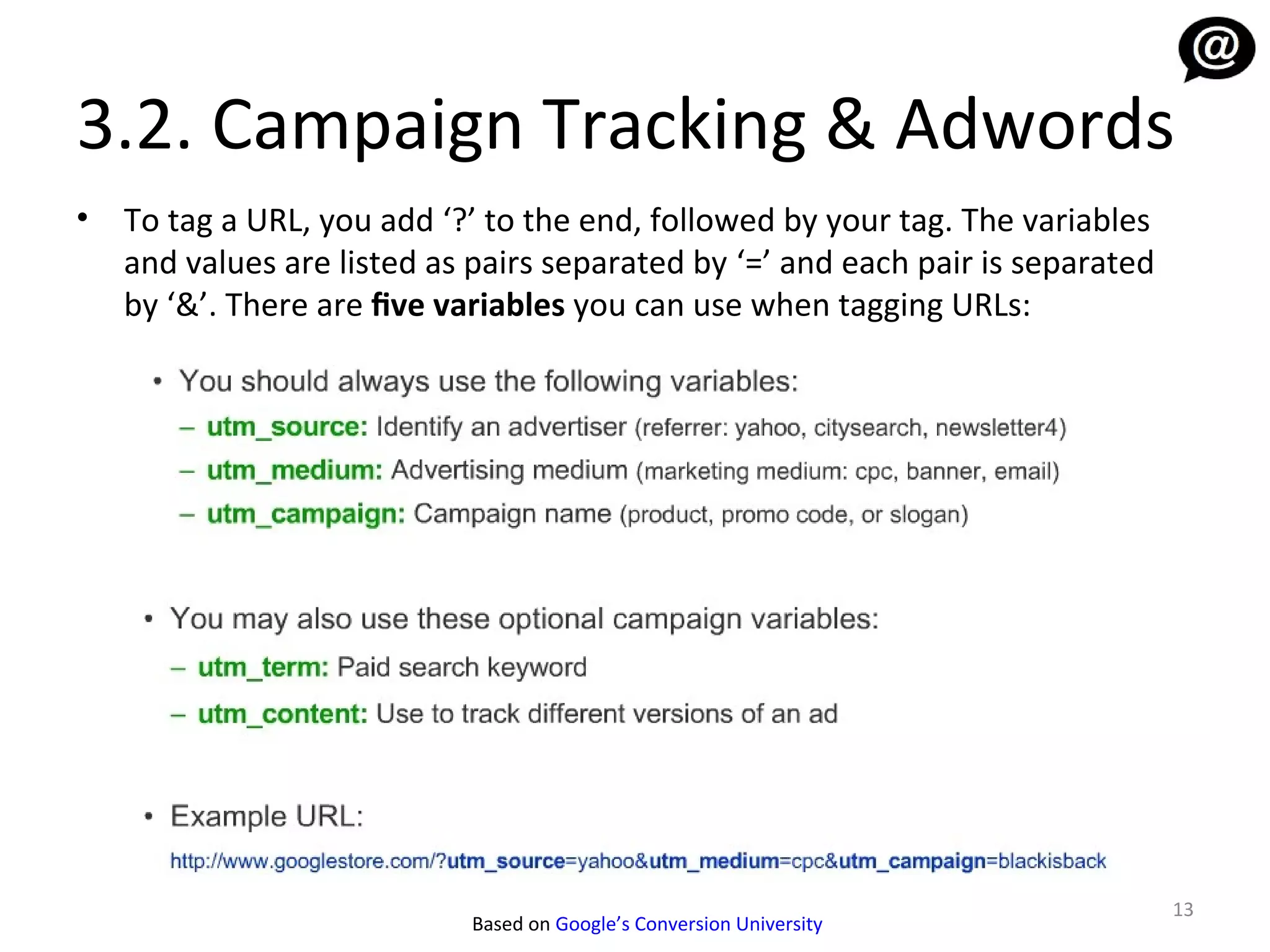 3.2. Campaign Tracking & Adwords
•   To tag a URL, you add ‘?’ to the end, followed by your tag. The variables
    and values are listed as pairs separated by ‘=’ and each pair is separated
    by ‘&’. There are five variables you can use when tagging URLs:




                                                                                 13
                            Based on Google’s Conversion University
 