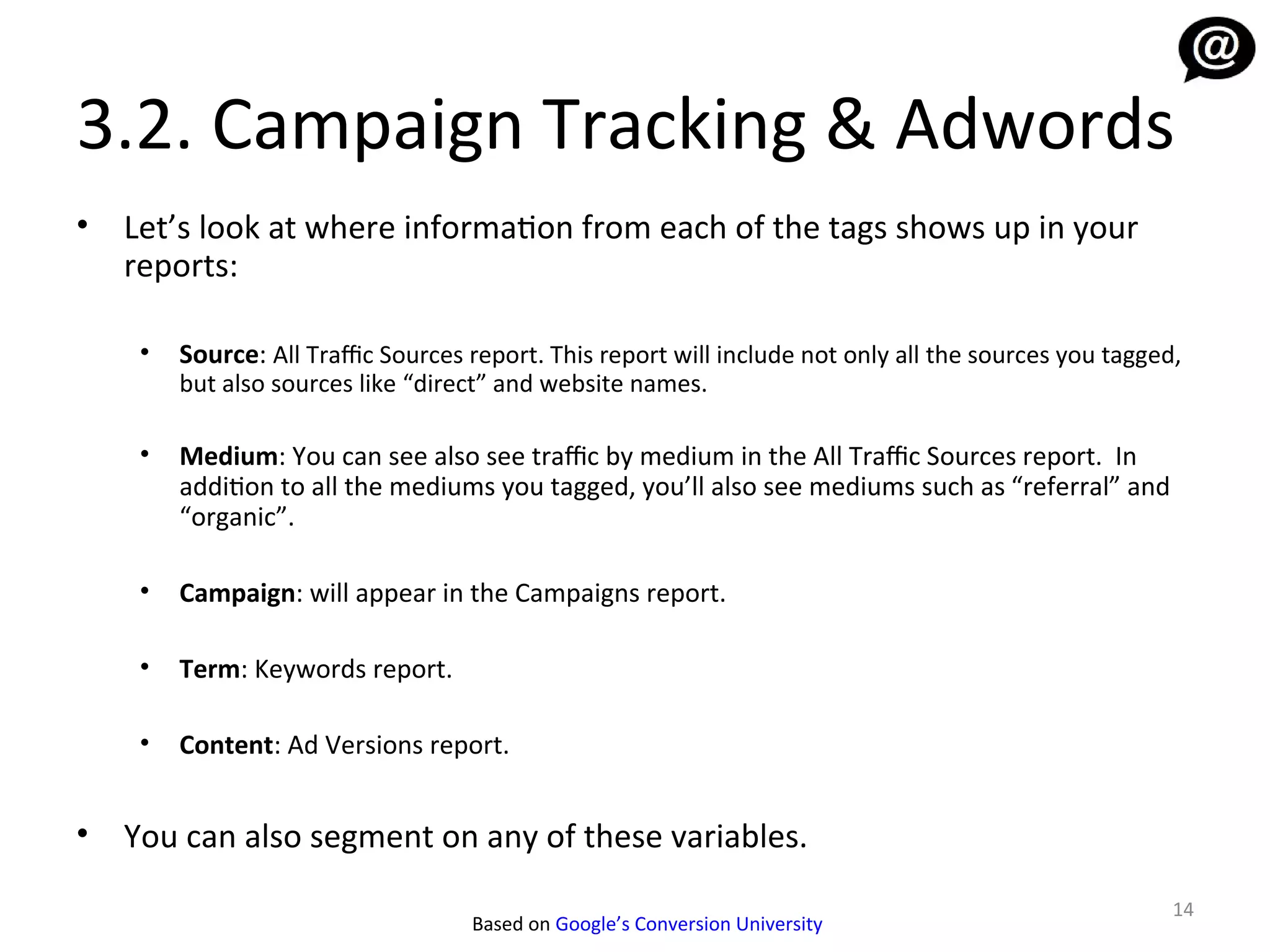 3.2. Campaign Tracking & Adwords
•   Let’s look at where information from each of the tags shows up in your
    reports:

     •   Source: All Traffic Sources report. This report will include not only all the sources you tagged,
         but also sources like “direct” and website names.

     •   Medium: You can see also see traffic by medium in the All Traffic Sources report. In
         addition to all the mediums you tagged, you’ll also see mediums such as “referral” and
         “organic”.

     •   Campaign: will appear in the Campaigns report.

     •   Term: Keywords report.

     •   Content: Ad Versions report.


•   You can also segment on any of these variables.
                                                                                                         14
                                     Based on Google’s Conversion University
 