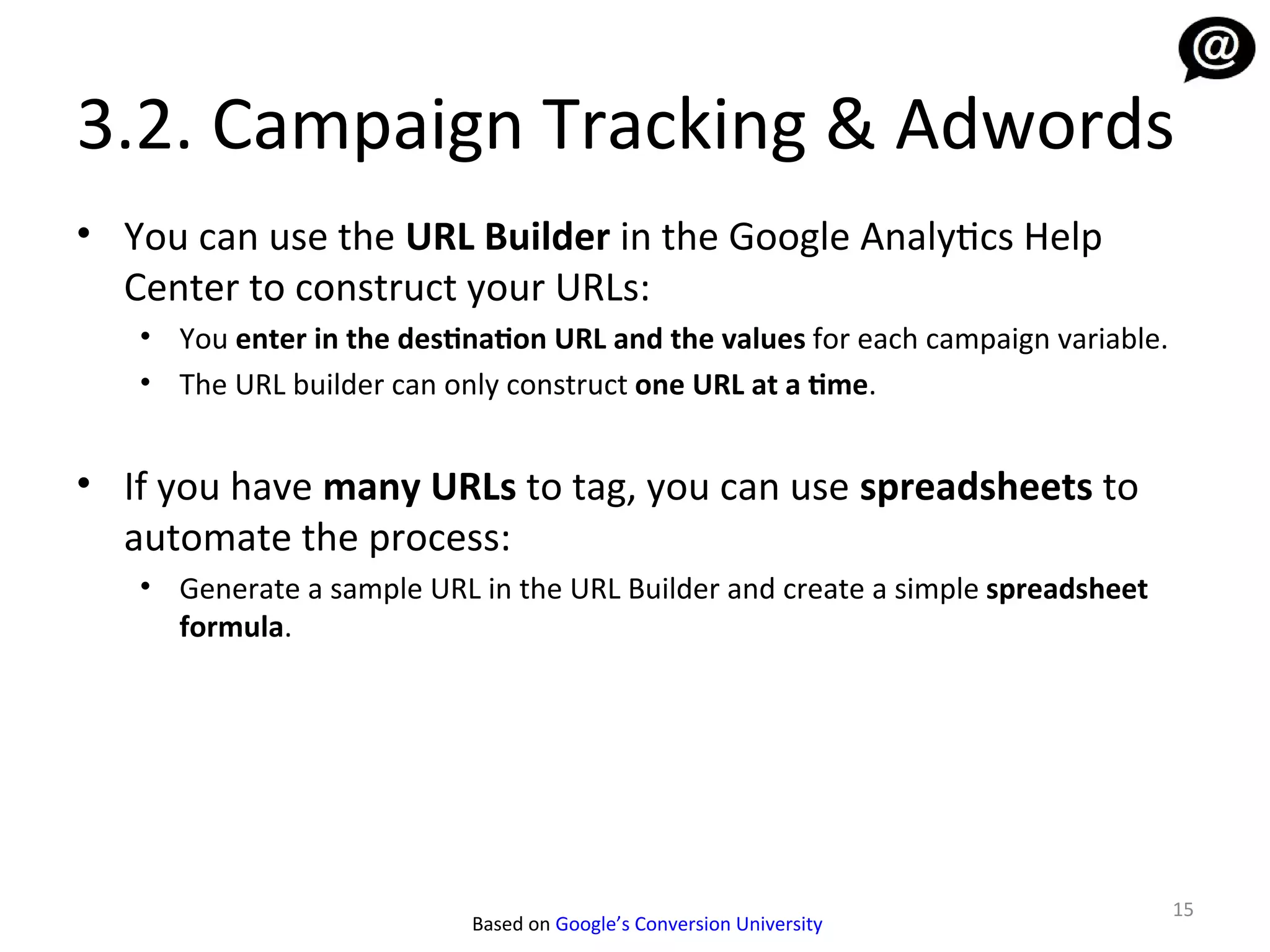 3.2. Campaign Tracking & Adwords
• You can use the URL Builder in the Google Analytics Help
  Center to construct your URLs:
   • You enter in the destination URL and the values for each campaign variable.
   • The URL builder can only construct one URL at a time.


• If you have many URLs to tag, you can use spreadsheets to
  automate the process:
   • Generate a sample URL in the URL Builder and create a simple spreadsheet
     formula.




                                                                                   15
                           Based on Google’s Conversion University
 
