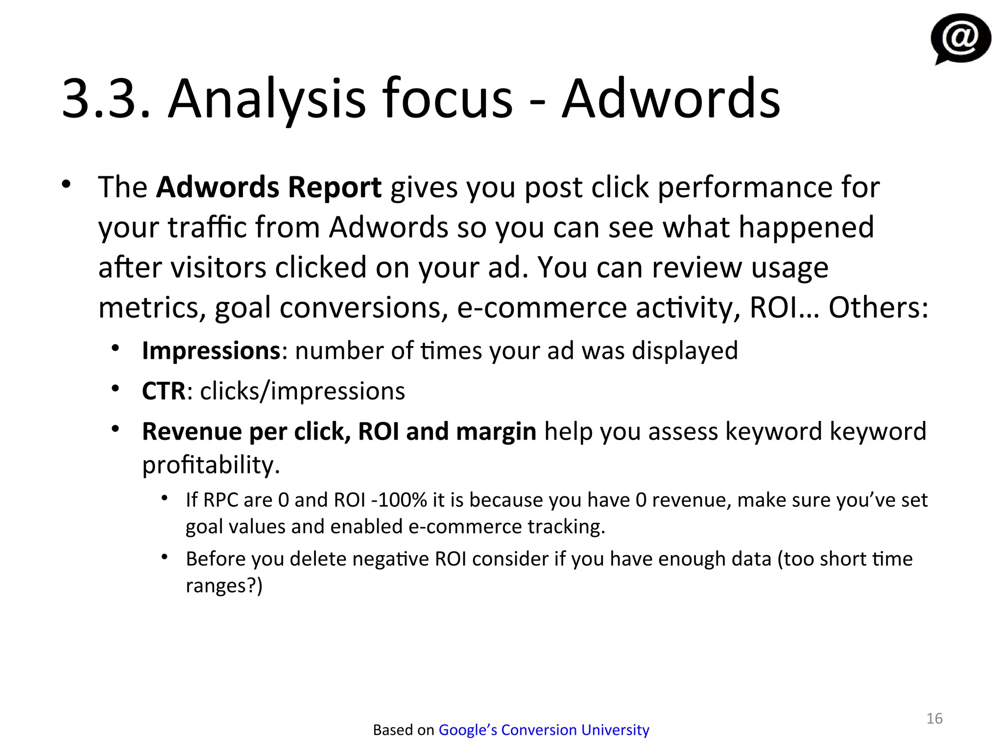3.3. Analysis focus - Adwords
• The Adwords Report gives you post click performance for
  your traffic from Adwords so you can see what happened
  afer visitors clicked on your ad. You can review usage
  metrics, goal conversions, e-commerce activity, ROI… Others:
   • Impressions: number of times your ad was displayed
   • CTR: clicks/impressions
   • Revenue per click, ROI and margin help you assess keyword keyword
     profitability.
       • If RPC are 0 and ROI -100% it is because you have 0 revenue, make sure you’ve set
         goal values and enabled e-commerce tracking.
       • Before you delete negative ROI consider if you have enough data (too short time
         ranges?)




                                                                                         16
                             Based on Google’s Conversion University
 