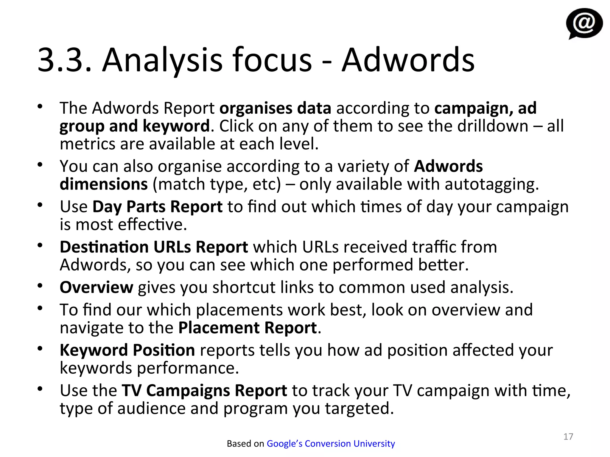 3.3. Analysis focus - Adwords
• The Adwords Report organises data according to campaign, ad
  group and keyword. Click on any of them to see the drilldown – all
  metrics are available at each level.
• You can also organise according to a variety of Adwords
  dimensions (match type, etc) – only available with autotagging.
• Use Day Parts Report to find out which times of day your campaign
  is most efective.
• Destination URLs Report which URLs received traffic from
  Adwords, so you can see which one performed better.
• Overview gives you shortcut links to common used analysis.
• To find our which placements work best, look on overview and
  navigate to the Placement Report.
• Keyword Position reports tells you how ad position afected your
  keywords performance.
• Use the TV Campaigns Report to track your TV campaign with time,
  type of audience and program you targeted.
                                                                   17
                        Based on Google’s Conversion University
 