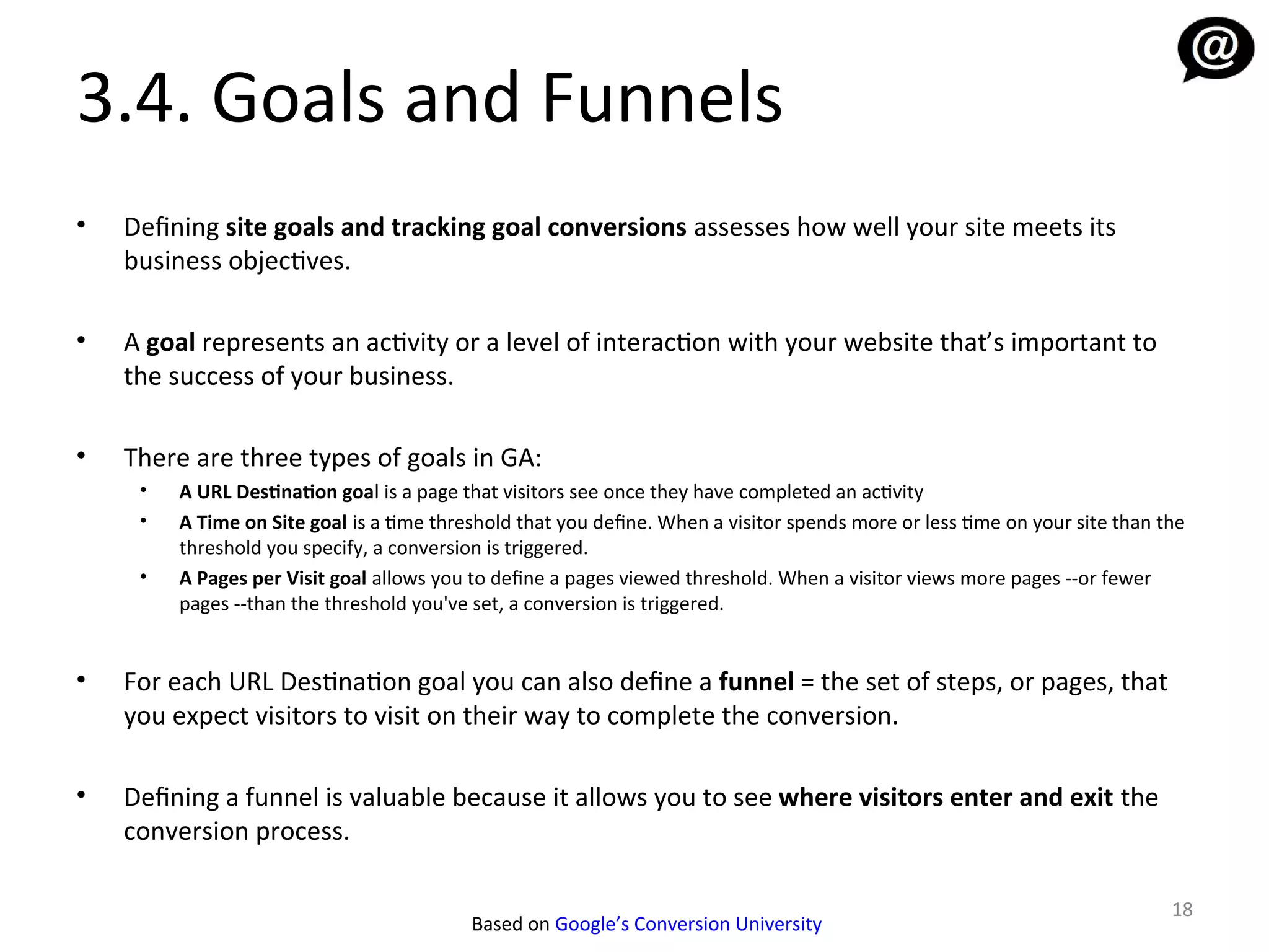3.4. Goals and Funnels
•   Defining site goals and tracking goal conversions assesses how well your site meets its
    business objectives.

•   A goal represents an activity or a level of interaction with your website that’s important to
    the success of your business.

•   There are three types of goals in GA:
     •   A URL Destination goal is a page that visitors see once they have completed an activity
     •   A Time on Site goal is a time threshold that you define. When a visitor spends more or less time on your site than the
         threshold you specify, a conversion is triggered.
     •   A Pages per Visit goal allows you to define a pages viewed threshold. When a visitor views more pages --or fewer
         pages --than the threshold you've set, a conversion is triggered.


•   For each URL Destination goal you can also define a funnel = the set of steps, or pages, that
    you expect visitors to visit on their way to complete the conversion.

•   Defining a funnel is valuable because it allows you to see where visitors enter and exit the
    conversion process.

                                                                                                                             18
                                           Based on Google’s Conversion University
 
