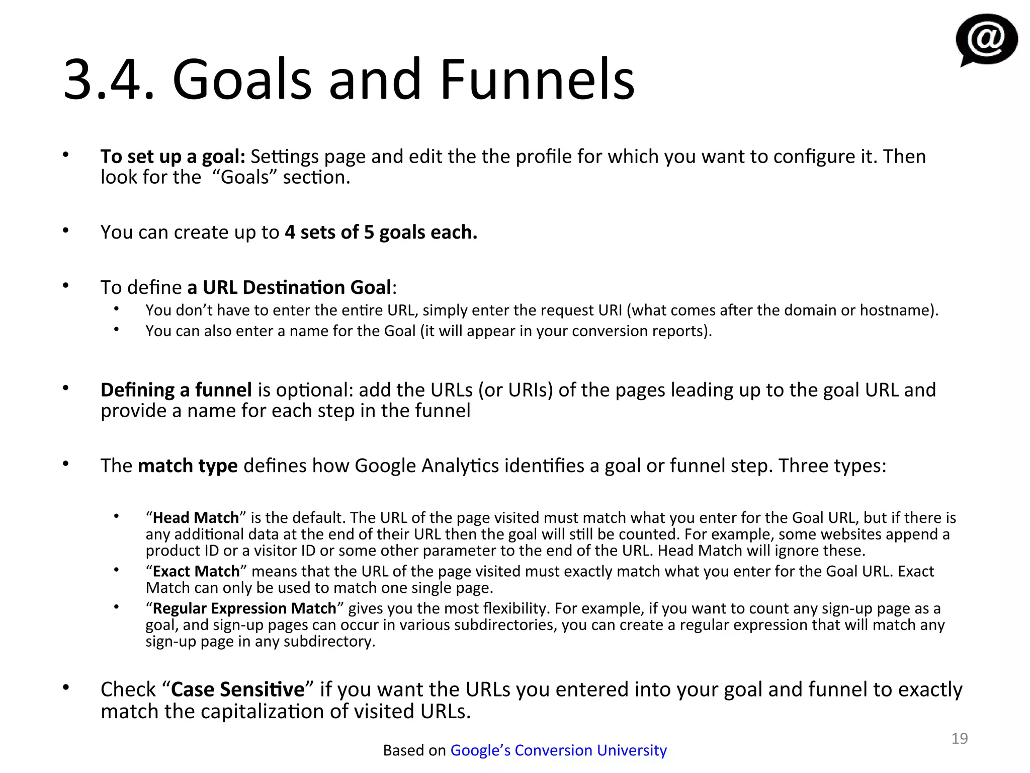 3.4. Goals and Funnels
•   To set up a goal: Settings page and edit the the profile for which you want to configure it. Then
    look for the “Goals” section.

•   You can create up to 4 sets of 5 goals each.

•   To define a URL Destination Goal:
     •   You don’t have to enter the entire URL, simply enter the request URI (what comes afer the domain or hostname).
     •   You can also enter a name for the Goal (it will appear in your conversion reports).


•   Defining a funnel is optional: add the URLs (or URIs) of the pages leading up to the goal URL and
    provide a name for each step in the funnel

•   The match type defines how Google Analytics identifies a goal or funnel step. Three types:

     •   “Head Match” is the default. The URL of the page visited must match what you enter for the Goal URL, but if there is
         any additional data at the end of their URL then the goal will still be counted. For example, some websites append a
         product ID or a visitor ID or some other parameter to the end of the URL. Head Match will ignore these.
     •   “Exact Match” means that the URL of the page visited must exactly match what you enter for the Goal URL. Exact
         Match can only be used to match one single page.
     •   “Regular Expression Match” gives you the most fexibility. For example, if you want to count any sign-up page as a
         goal, and sign-up pages can occur in various subdirectories, you can create a regular expression that will match any
         sign-up page in any subdirectory.

•   Check “Case Sensitive” if you want the URLs you entered into your goal and funnel to exactly
    match the capitalization of visited URLs.
                                                                                                                            19
                                          Based on Google’s Conversion University
 