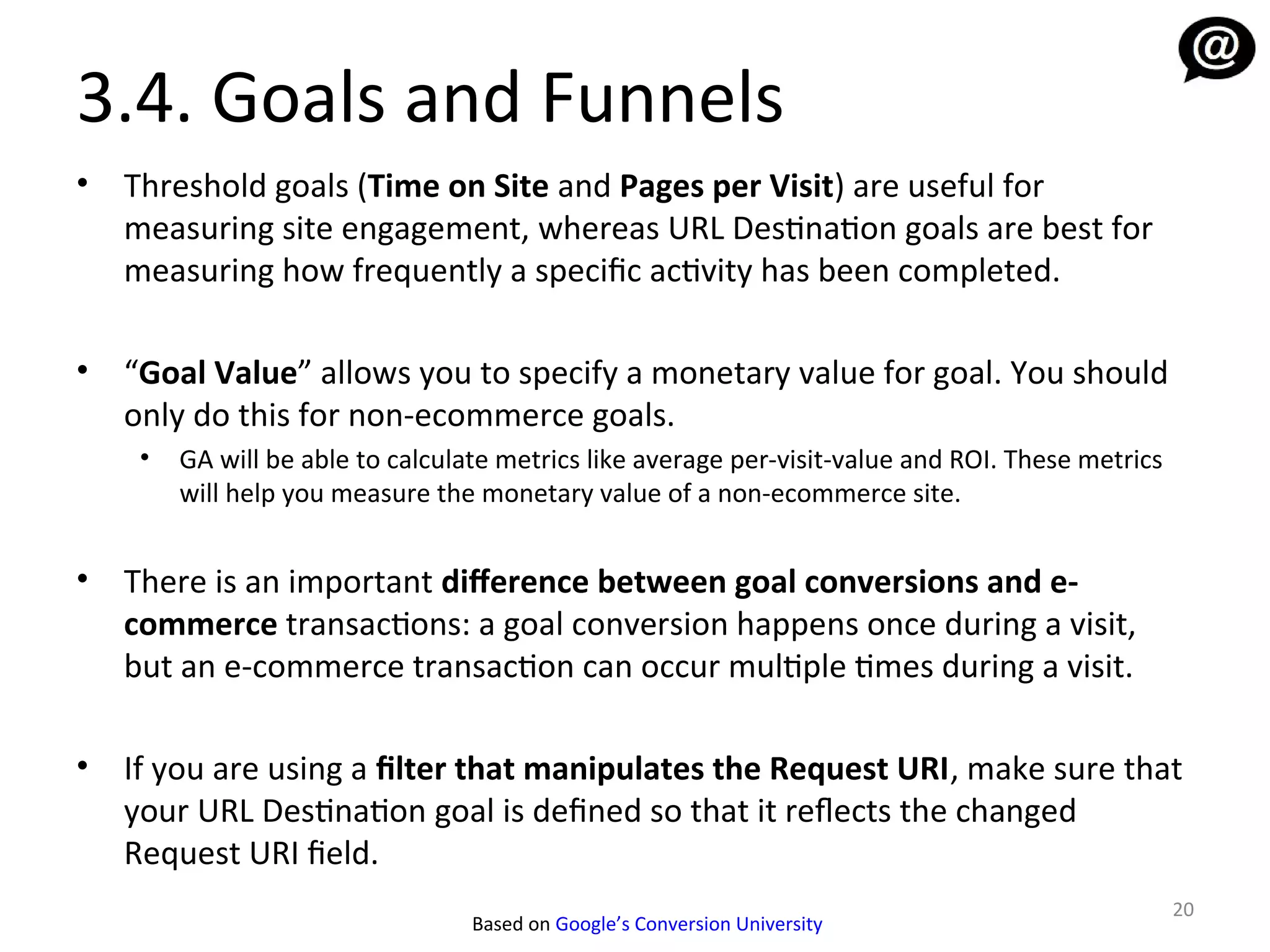 3.4. Goals and Funnels
•   Threshold goals (Time on Site and Pages per Visit) are useful for
    measuring site engagement, whereas URL Destination goals are best for
    measuring how frequently a specific activity has been completed.

•   “Goal Value” allows you to specify a monetary value for goal. You should
    only do this for non-ecommerce goals.
     •   GA will be able to calculate metrics like average per-visit-value and ROI. These metrics
         will help you measure the monetary value of a non-ecommerce site.


•   There is an important diference between goal conversions and e-
    commerce transactions: a goal conversion happens once during a visit,
    but an e-commerce transaction can occur multiple times during a visit.

•   If you are using a filter that manipulates the Request URI, make sure that
    your URL Destination goal is defined so that it refects the changed
    Request URI field.
                                                                                                    20
                                   Based on Google’s Conversion University
 