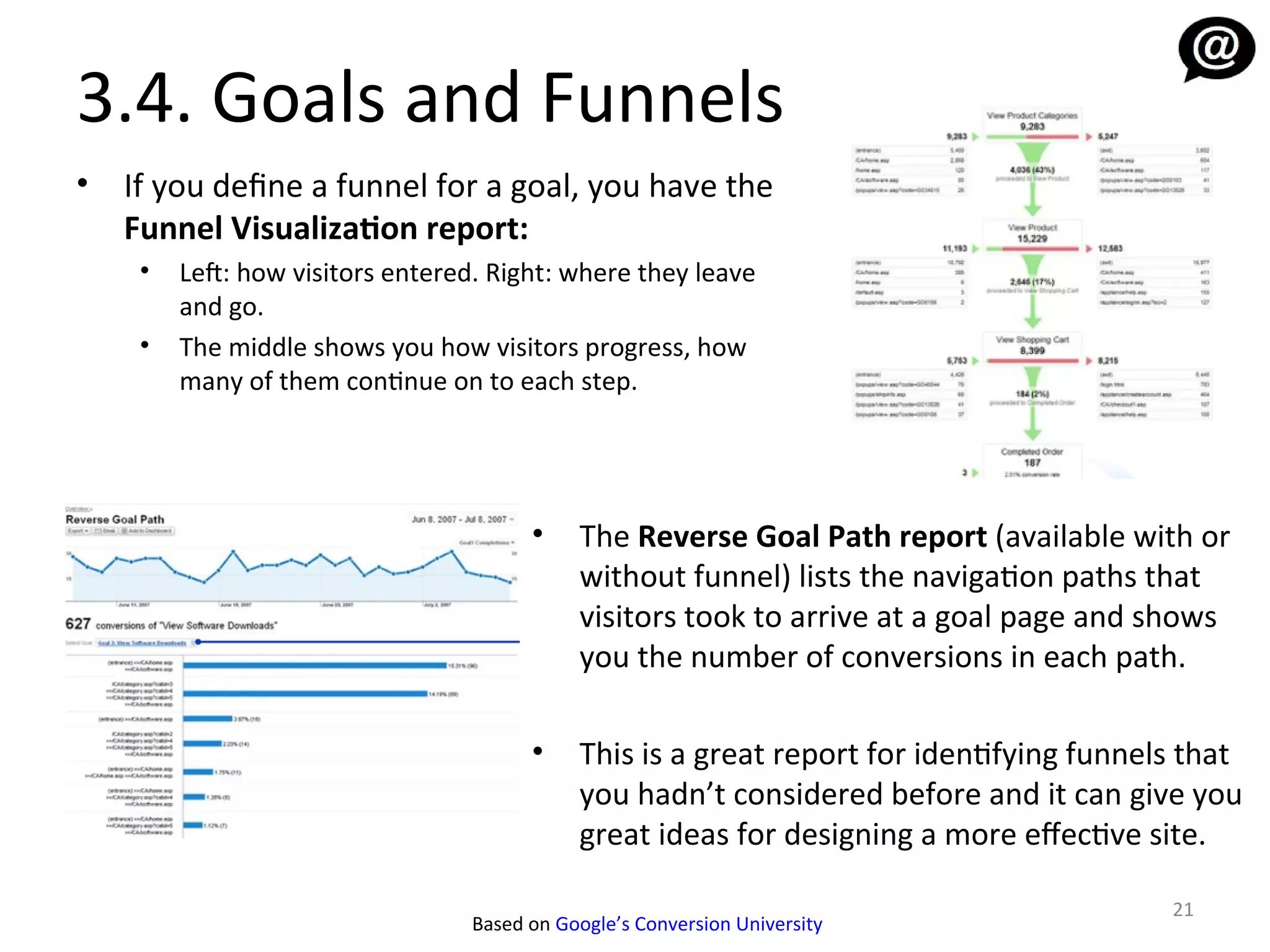 3.4. Goals and Funnels
•   If you define a funnel for a goal, you have the
    Funnel Visualization report:
     •   Lef: how visitors entered. Right: where they leave
         and go.
     •   The middle shows you how visitors progress, how
         many of them continue on to each step.




                                        •    The Reverse Goal Path report (available with or
                                             without funnel) lists the navigation paths that
                                             visitors took to arrive at a goal page and shows
                                             you the number of conversions in each path.

                                        •    This is a great report for identifying funnels that
                                             you hadn’t considered before and it can give you
                                             great ideas for designing a more efective site.

                                                                                          21
                                  Based on Google’s Conversion University
 