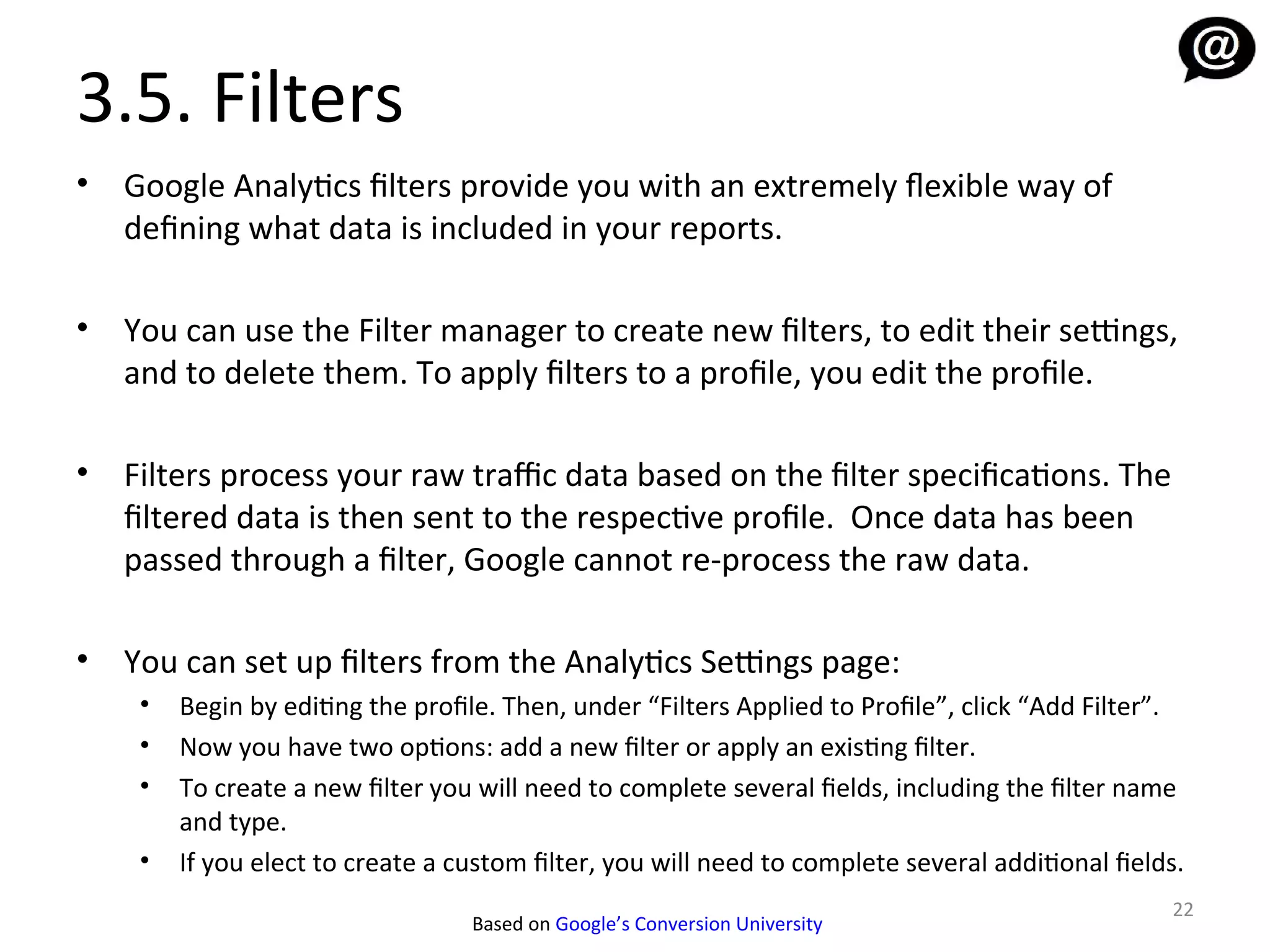 3.5. Filters
•   Google Analytics filters provide you with an extremely fexible way of
    defining what data is included in your reports.

•   You can use the Filter manager to create new filters, to edit their settings,
    and to delete them. To apply filters to a profile, you edit the profile.

•   Filters process your raw traffic data based on the filter specifications. The
    filtered data is then sent to the respective profile. Once data has been
    passed through a filter, Google cannot re-process the raw data.

•   You can set up filters from the Analytics Settings page:
     •   Begin by editing the profile. Then, under “Filters Applied to Profile”, click “Add Filter”.
     •   Now you have two options: add a new filter or apply an existing filter.
     •   To create a new filter you will need to complete several fields, including the filter name
         and type.
     •   If you elect to create a custom filter, you will need to complete several additional fields.
                                                                                                   22
                                   Based on Google’s Conversion University
 