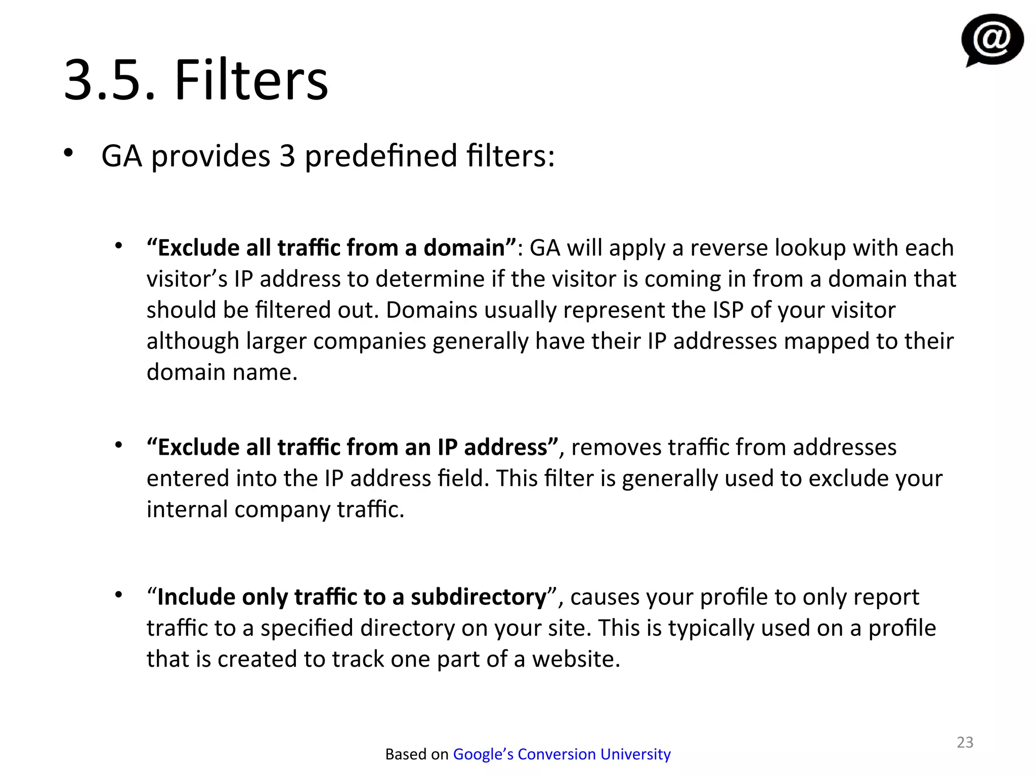 3.5. Filters
• GA provides 3 predefined filters:

   • “Exclude all traffic from a domain”: GA will apply a reverse lookup with each
     visitor’s IP address to determine if the visitor is coming in from a domain that
     should be filtered out. Domains usually represent the ISP of your visitor
     although larger companies generally have their IP addresses mapped to their
     domain name.

   • “Exclude all traffic from an IP address”, removes traffic from addresses
     entered into the IP address field. This filter is generally used to exclude your
     internal company traffic.


   • “Include only traffic to a subdirectory”, causes your profile to only report
     traffic to a specified directory on your site. This is typically used on a profile
     that is created to track one part of a website.


                                                                                          23
                              Based on Google’s Conversion University
 