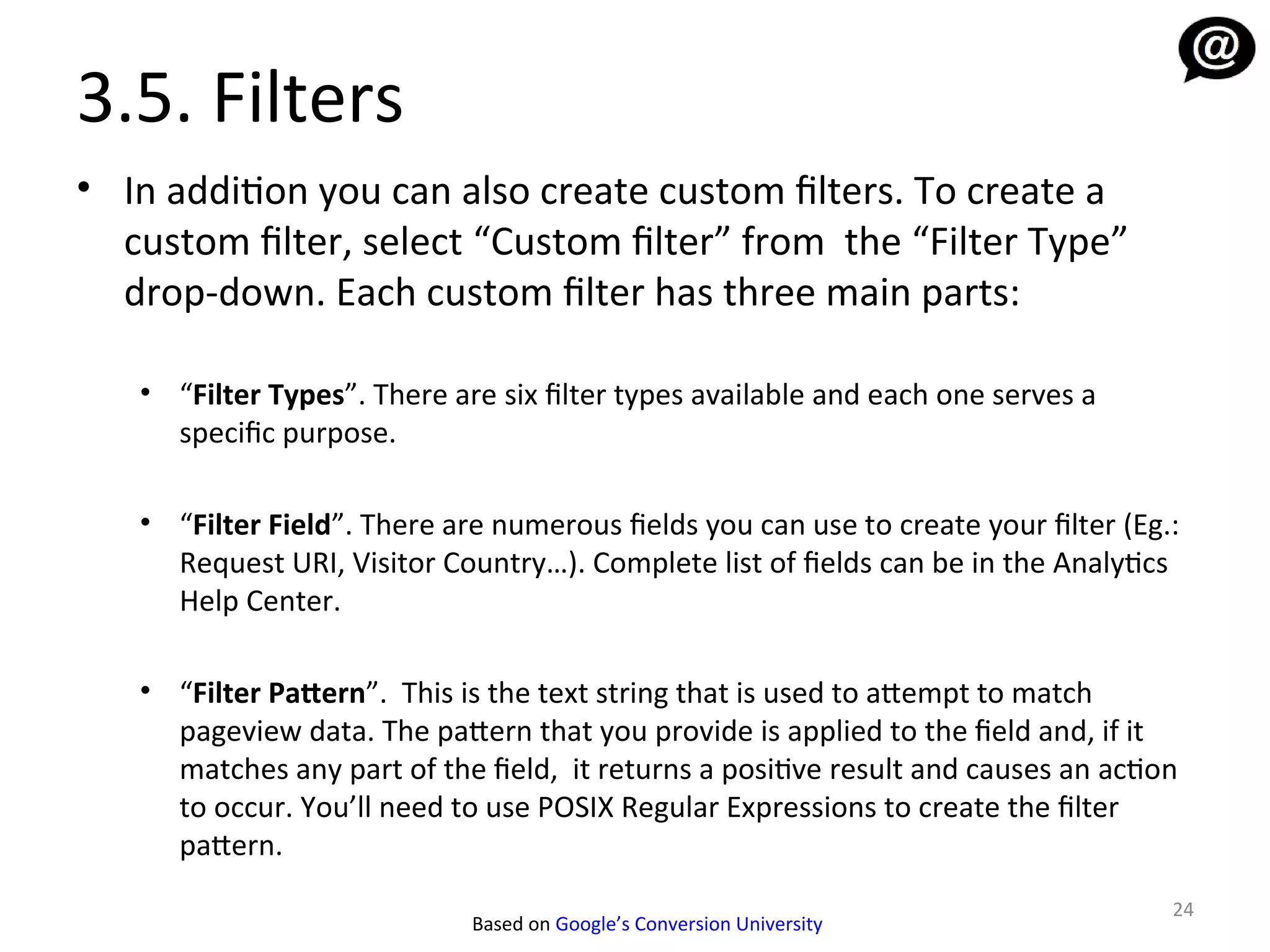 3.5. Filters
• In addition you can also create custom filters. To create a
  custom filter, select “Custom filter” from the “Filter Type”
  drop-down. Each custom filter has three main parts:

   • “Filter Types”. There are six filter types available and each one serves a
     specific purpose.

   • “Filter Field”. There are numerous fields you can use to create your filter (Eg.:
     Request URI, Visitor Country…). Complete list of fields can be in the Analytics
     Help Center.

   • “Filter Pattern”. This is the text string that is used to attempt to match
     pageview data. The pattern that you provide is applied to the field and, if it
     matches any part of the field, it returns a positive result and causes an action
     to occur. You’ll need to use POSIX Regular Expressions to create the filter
     pattern.
                                                                                     24
                             Based on Google’s Conversion University
 