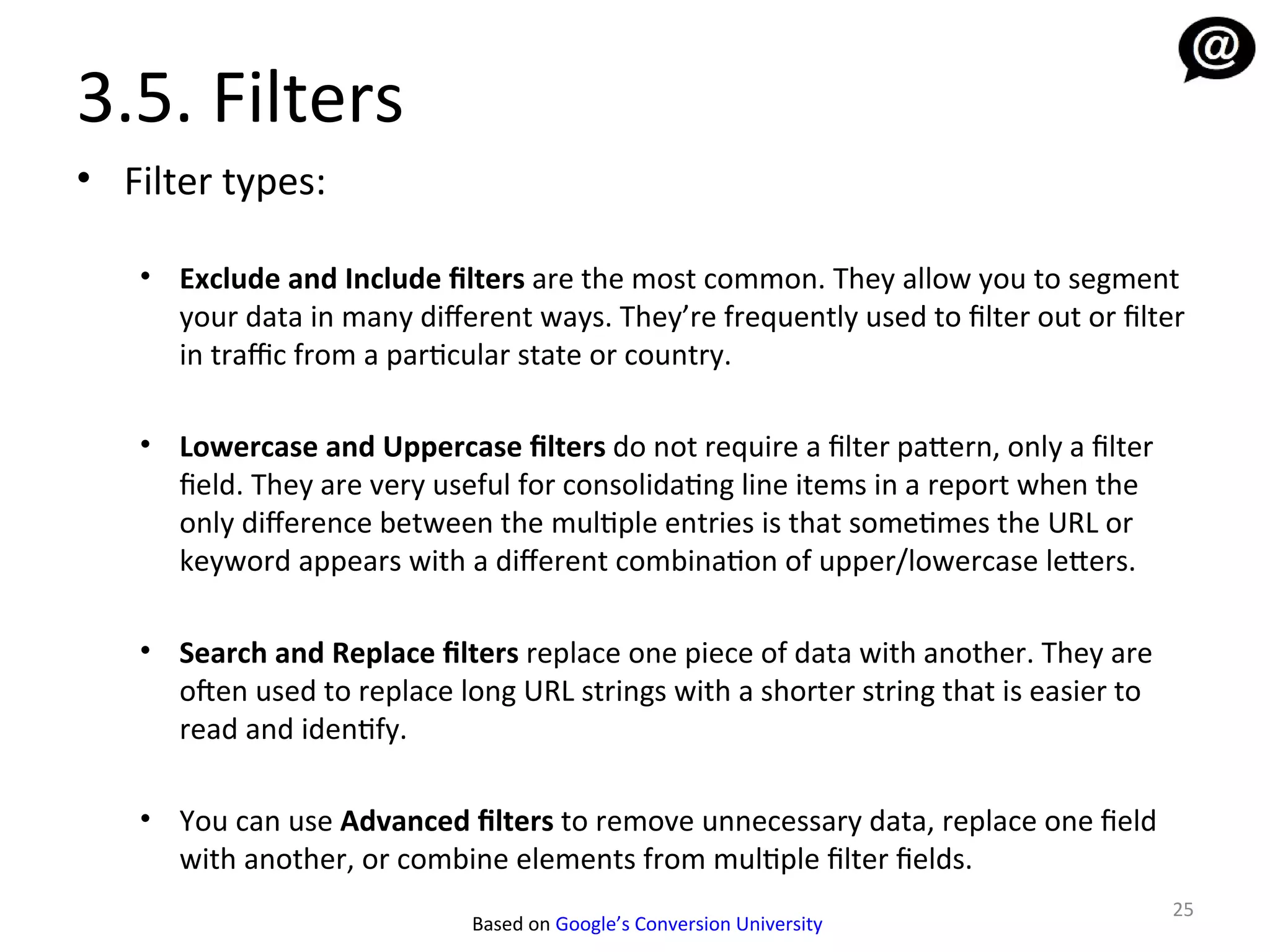 3.5. Filters
• Filter types:

   • Exclude and Include filters are the most common. They allow you to segment
     your data in many diferent ways. They’re frequently used to filter out or filter
     in traffic from a particular state or country.

   • Lowercase and Uppercase filters do not require a filter pattern, only a filter
     field. They are very useful for consolidating line items in a report when the
     only diference between the multiple entries is that sometimes the URL or
     keyword appears with a diferent combination of upper/lowercase letters.

   • Search and Replace filters replace one piece of data with another. They are
     ofen used to replace long URL strings with a shorter string that is easier to
     read and identify.

   • You can use Advanced filters to remove unnecessary data, replace one field
     with another, or combine elements from multiple filter fields.
                                                                                      25
                             Based on Google’s Conversion University
 