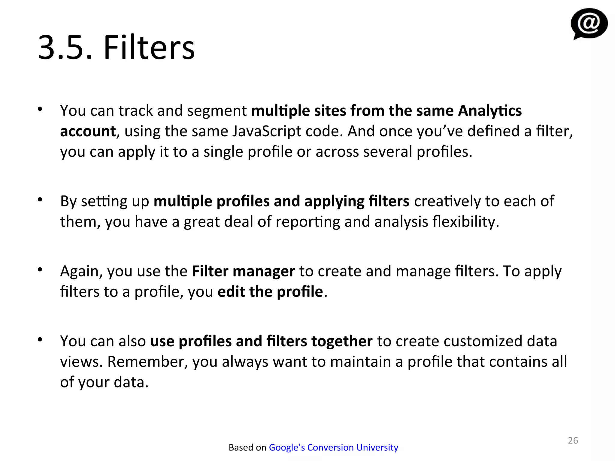 3.5. Filters
•   You can track and segment multiple sites from the same Analytics
    account, using the same JavaScript code. And once you’ve defined a filter,
    you can apply it to a single profile or across several profiles.

•   By setting up multiple profiles and applying filters creatively to each of
    them, you have a great deal of reporting and analysis fexibility.

•   Again, you use the Filter manager to create and manage filters. To apply
    filters to a profile, you edit the profile.

•   You can also use profiles and filters together to create customized data
    views. Remember, you always want to maintain a profile that contains all
    of your data.


                                                                                 26
                             Based on Google’s Conversion University
 