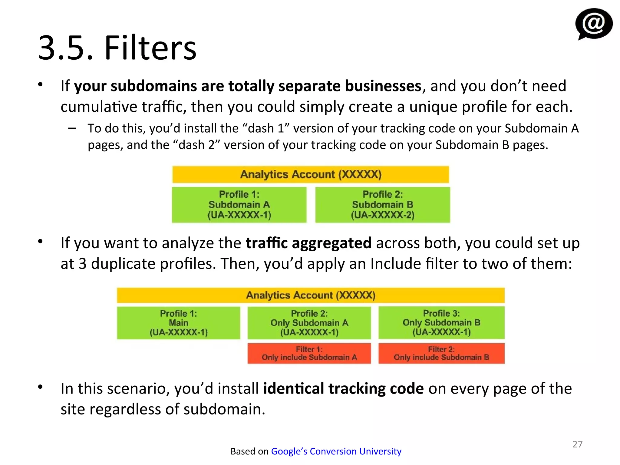 3.5. Filters
•   If your subdomains are totally separate businesses, and you don’t need
    cumulative traffic, then you could simply create a unique profile for each.
     – To do this, you’d install the “dash 1” version of your tracking code on your Subdomain A
       pages, and the “dash 2” version of your tracking code on your Subdomain B pages.




•   If you want to analyze the traffic aggregated across both, you could set up
    at 3 duplicate profiles. Then, you’d apply an Include filter to two of them:




•   In this scenario, you’d install identical tracking code on every page of the
    site regardless of subdomain.
                                                                                             27
                                 Based on Google’s Conversion University
 
