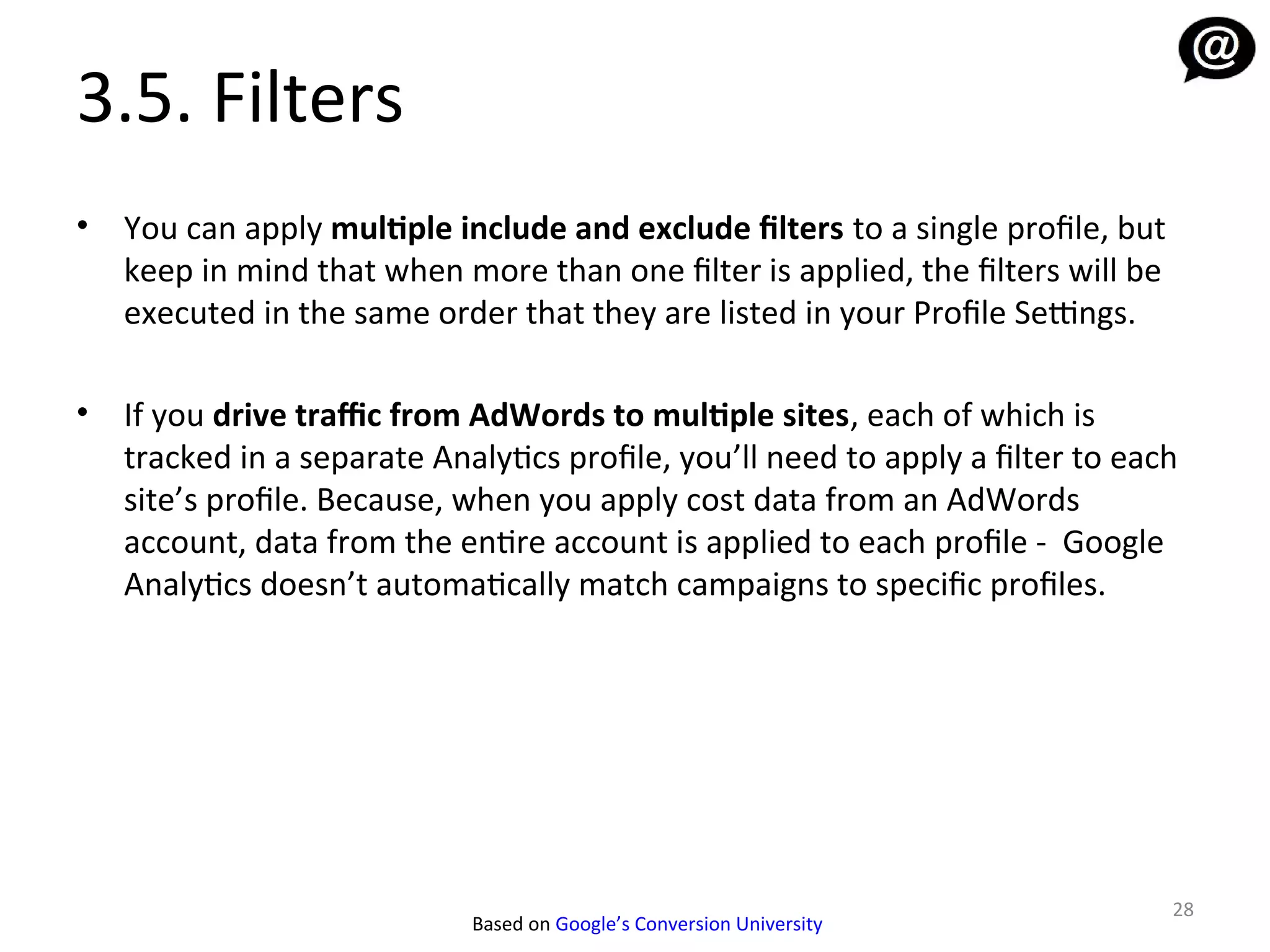 3.5. Filters
•   You can apply multiple include and exclude filters to a single profile, but
    keep in mind that when more than one filter is applied, the filters will be
    executed in the same order that they are listed in your Profile Settings.

•   If you drive traffic from AdWords to multiple sites, each of which is
    tracked in a separate Analytics profile, you’ll need to apply a filter to each
    site’s profile. Because, when you apply cost data from an AdWords
    account, data from the entire account is applied to each profile - Google
    Analytics doesn’t automatically match campaigns to specific profiles.




                                                                                  28
                             Based on Google’s Conversion University
 