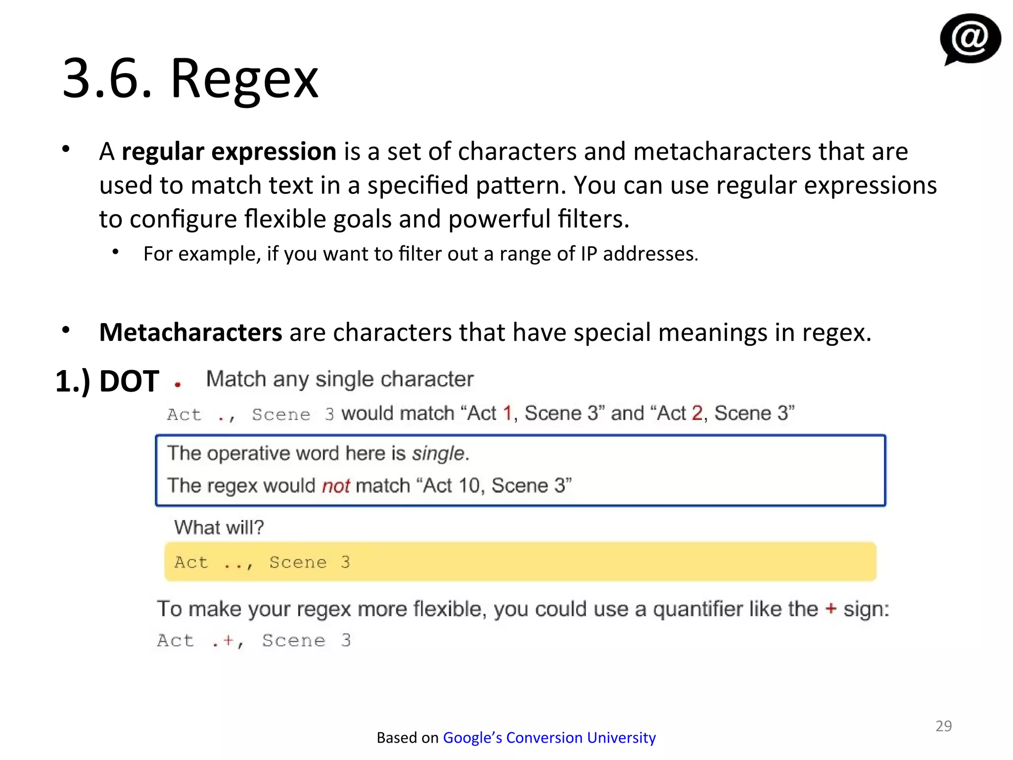 3.6. Regex
•   A regular expression is a set of characters and metacharacters that are
    used to match text in a specified pattern. You can use regular expressions
    to configure fexible goals and powerful filters.
     •   For example, if you want to filter out a range of IP addresses.


•   Metacharacters are characters that have special meanings in regex.
1.) DOT




                                                                             29
                                   Based on Google’s Conversion University
 
