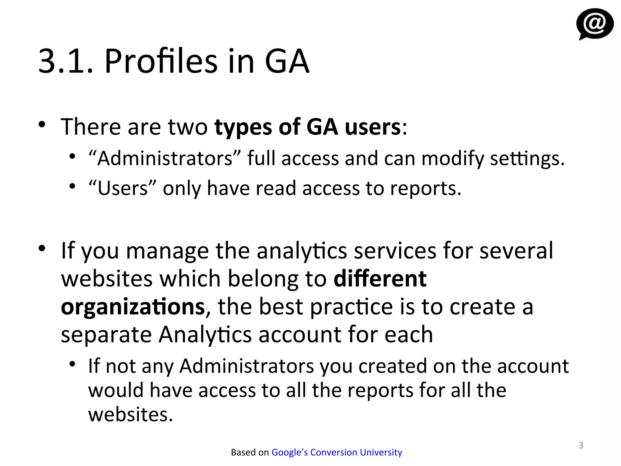 3.1. Profiles in GA
• There are two types of GA users:
   • “Administrators” full access and can modify settings.
   • “Users” only have read access to reports.

• If you manage the analytics services for several
  websites which belong to diferent
  organizations, the best practice is to create a
  separate Analytics account for each
   • If not any Administrators you created on the account
     would have access to all the reports for all the
     websites.
                                                              3
                    Based on Google’s Conversion University
 