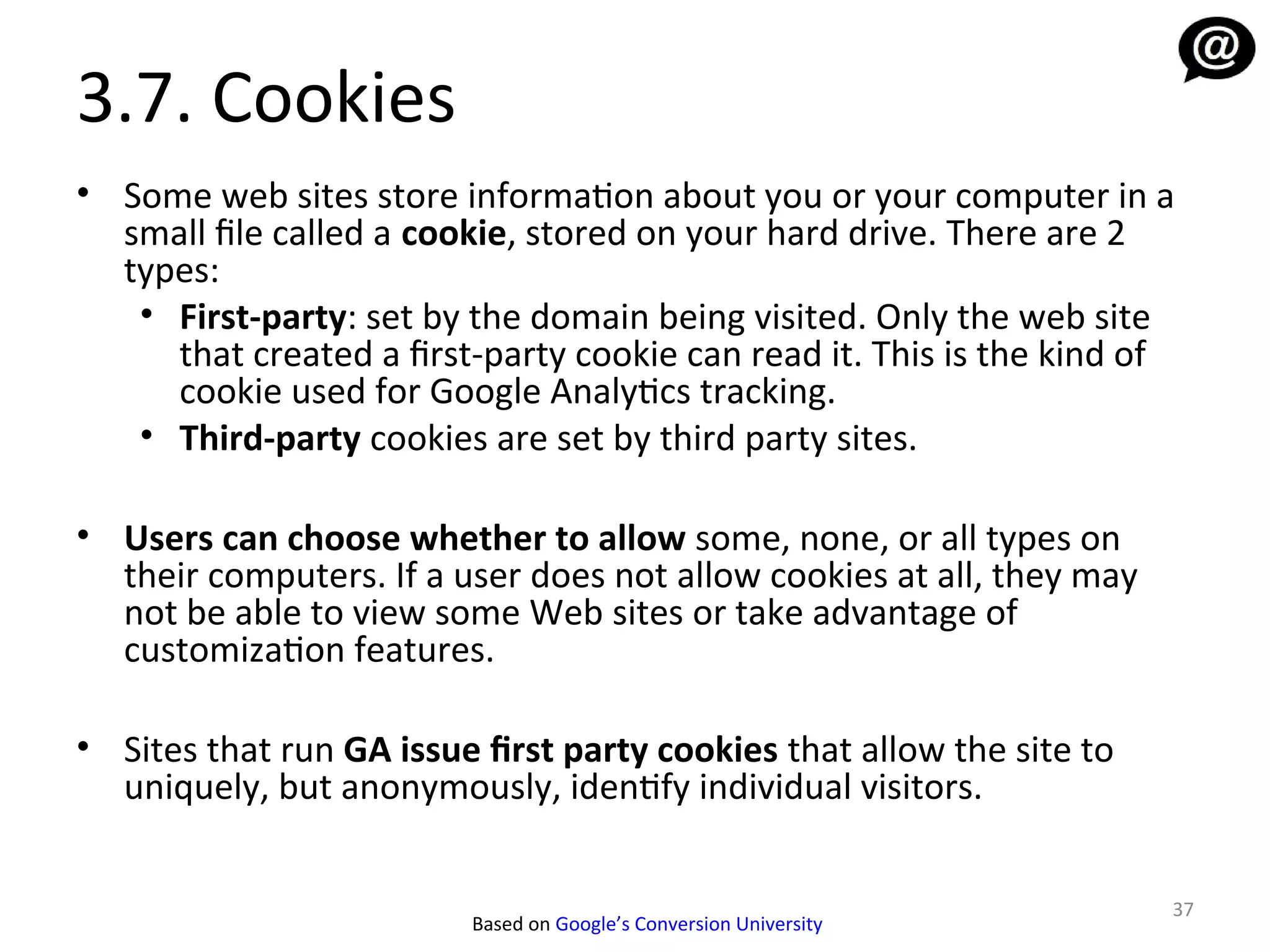 3.7. Cookies
• Some web sites store information about you or your computer in a
  small file called a cookie, stored on your hard drive. There are 2
  types:
   • First-party: set by the domain being visited. Only the web site
     that created a first-party cookie can read it. This is the kind of
     cookie used for Google Analytics tracking.
   • Third-party cookies are set by third party sites.

• Users can choose whether to allow some, none, or all types on
  their computers. If a user does not allow cookies at all, they may
  not be able to view some Web sites or take advantage of
  customization features.

• Sites that run GA issue first party cookies that allow the site to
  uniquely, but anonymously, identify individual visitors.


                                                                       37
                         Based on Google’s Conversion University
 