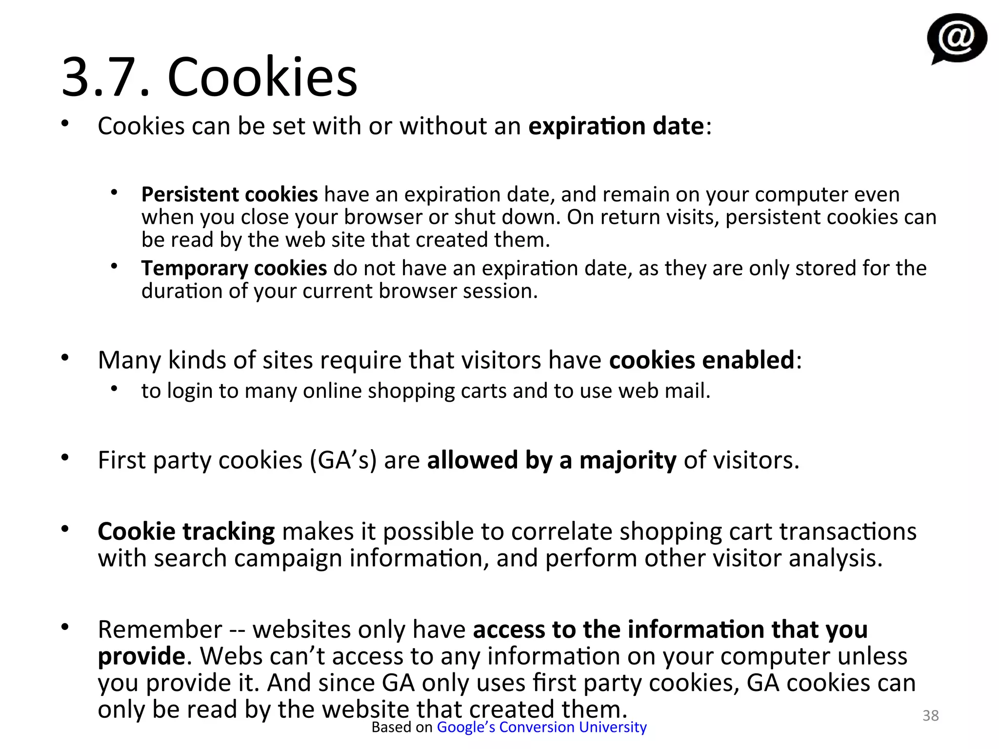 3.7. Cookies
•   Cookies can be set with or without an expiration date:

     • Persistent cookies have an expiration date, and remain on your computer even
       when you close your browser or shut down. On return visits, persistent cookies can
       be read by the web site that created them.
     • Temporary cookies do not have an expiration date, as they are only stored for the
       duration of your current browser session.

•   Many kinds of sites require that visitors have cookies enabled:
     • to login to many online shopping carts and to use web mail.

•   First party cookies (GA’s) are allowed by a majority of visitors.

•   Cookie tracking makes it possible to correlate shopping cart transactions
    with search campaign information, and perform other visitor analysis.

•   Remember -- websites only have access to the information that you
    provide. Webs can’t access to any information on your computer unless
    you provide it. And since GA only uses first party cookies, GA cookies can
    only be read by the website that created them.                             38
                               Based on Google’s Conversion University
 