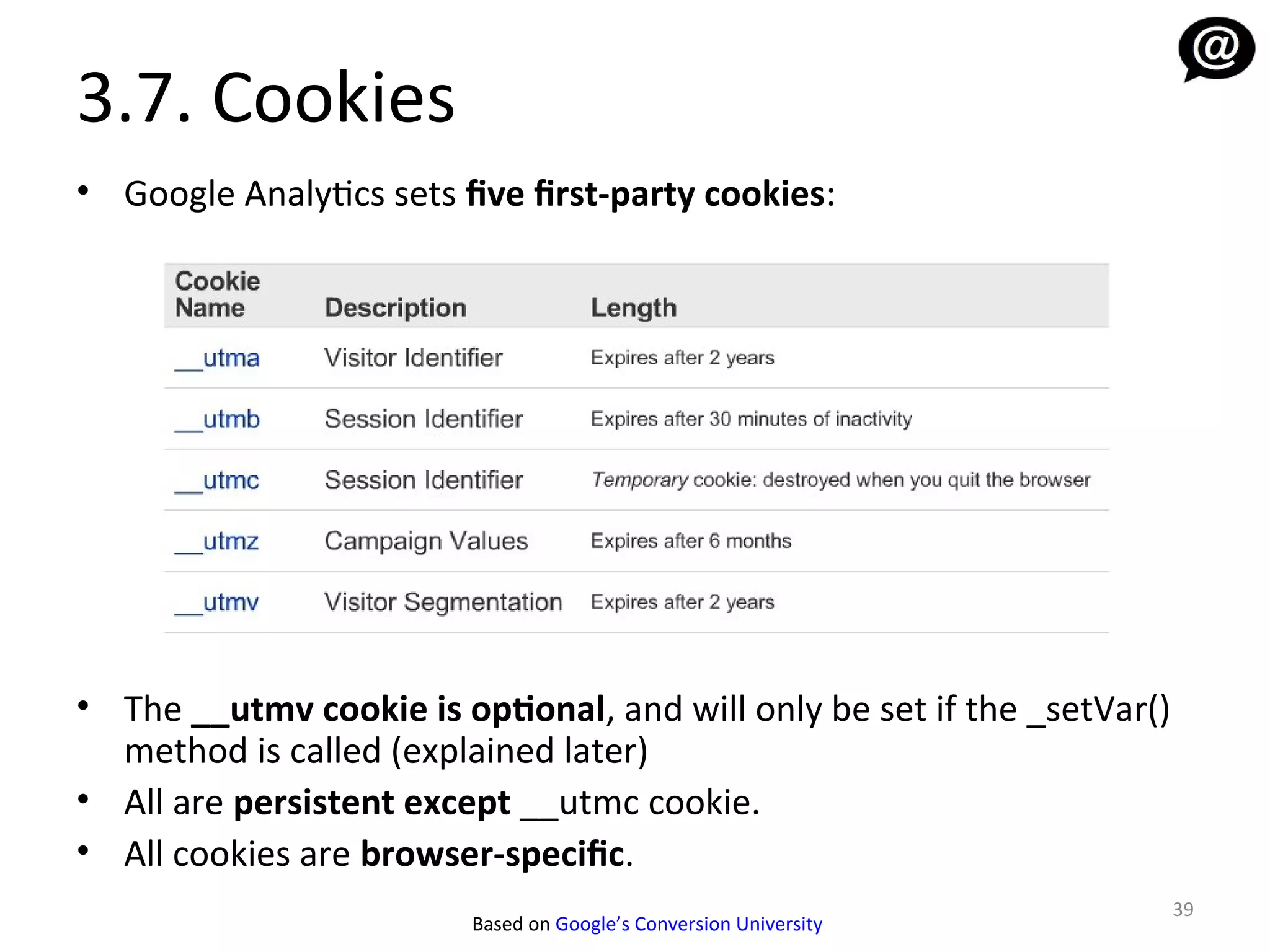 3.7. Cookies
• Google Analytics sets five first-party cookies:




• The __utmv cookie is optional, and will only be set if the _setVar()
  method is called (explained later)
• All are persistent except __utmc cookie.
• All cookies are browser-specific.
                                                                         39
                         Based on Google’s Conversion University
 
