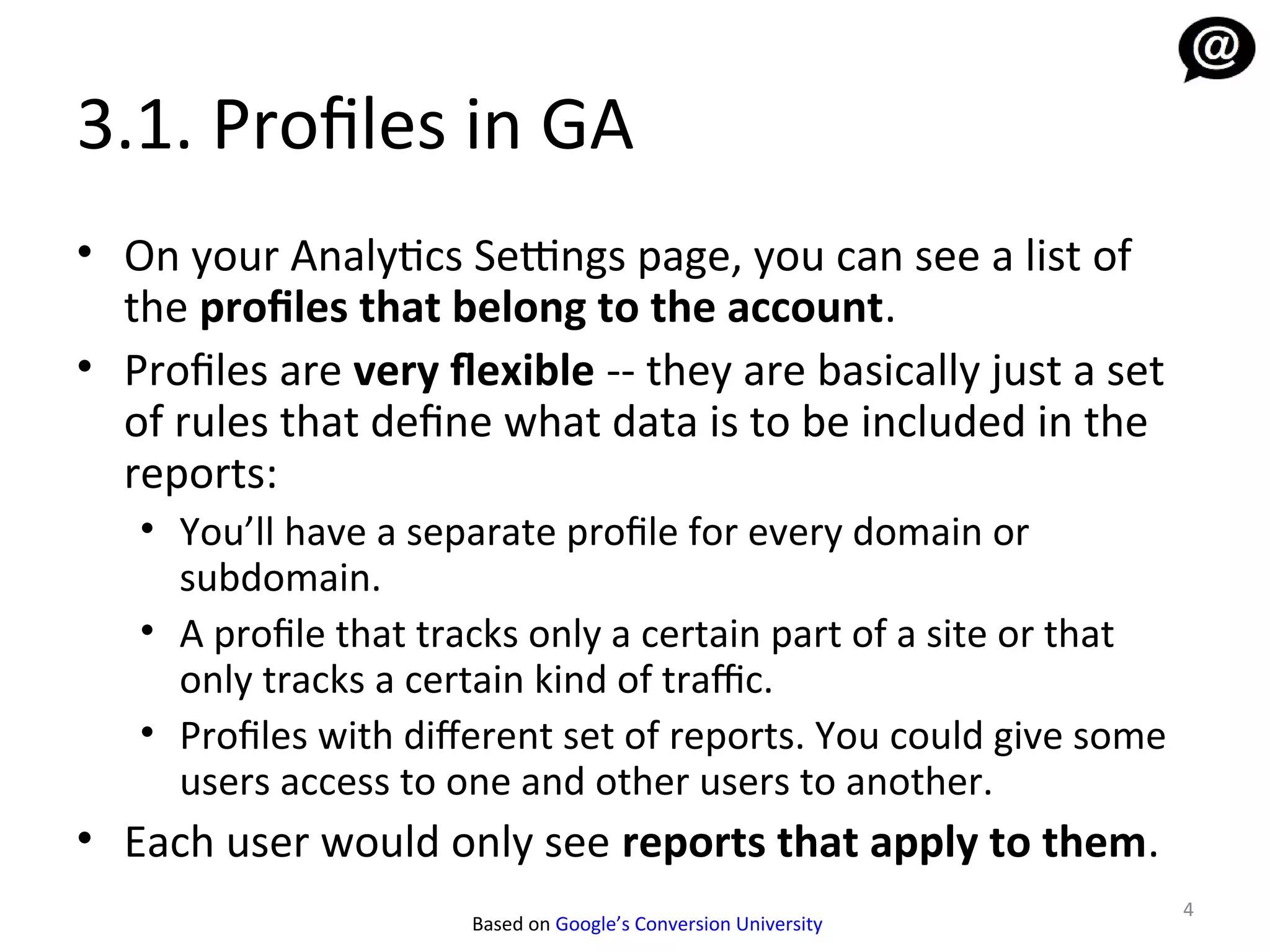 3.1. Profiles in GA
• On your Analytics Settings page, you can see a list of
  the profiles that belong to the account.
• Profiles are very flexible -- they are basically just a set
  of rules that define what data is to be included in the
  reports:
   • You’ll have a separate profile for every domain or
     subdomain.
   • A profile that tracks only a certain part of a site or that
     only tracks a certain kind of traffic.
   • Profiles with diferent set of reports. You could give some
     users access to one and other users to another.
• Each user would only see reports that apply to them.
                                                                   4
                      Based on Google’s Conversion University
 