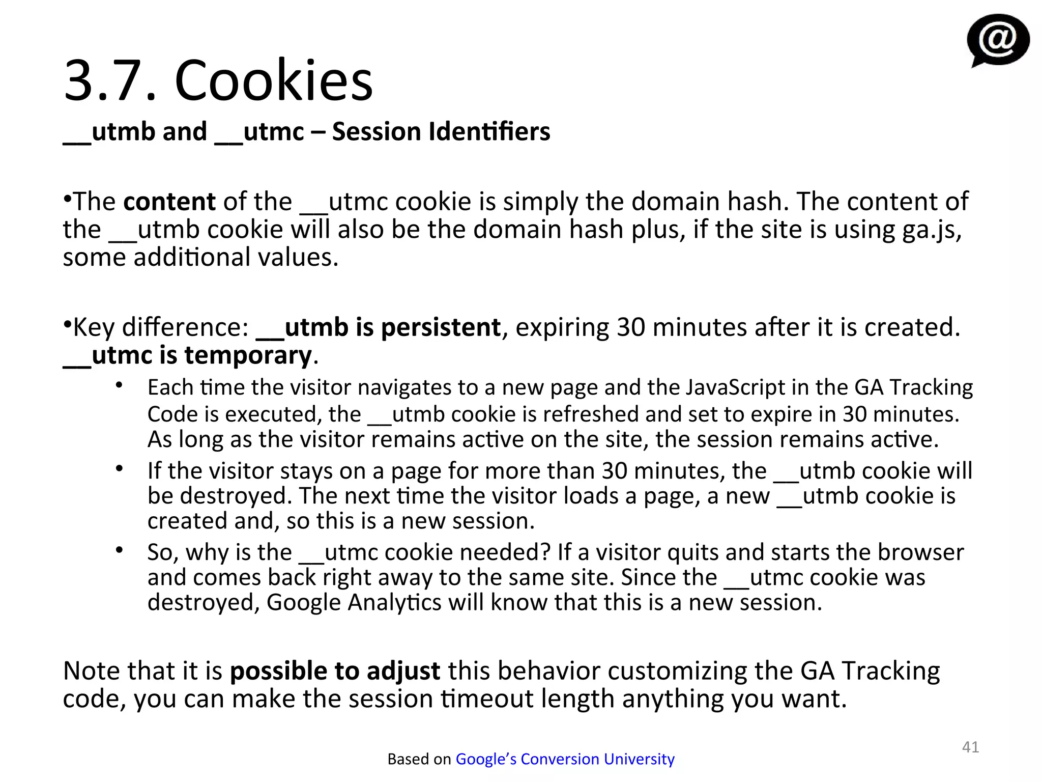 3.7. Cookies
__utmb and __utmc – Session Identifiers

•The content of the __utmc cookie is simply the domain hash. The content of
the __utmb cookie will also be the domain hash plus, if the site is using ga.js,
some additional values.

•Key diference: __utmb is persistent, expiring 30 minutes afer it is created.
__utmc is temporary.
    • Each time the visitor navigates to a new page and the JavaScript in the GA Tracking
      Code is executed, the __utmb cookie is refreshed and set to expire in 30 minutes.
      As long as the visitor remains active on the site, the session remains active.
    • If the visitor stays on a page for more than 30 minutes, the __utmb cookie will
      be destroyed. The next time the visitor loads a page, a new __utmb cookie is
      created and, so this is a new session.
    • So, why is the __utmc cookie needed? If a visitor quits and starts the browser
      and comes back right away to the same site. Since the __utmc cookie was
      destroyed, Google Analytics will know that this is a new session.

Note that it is possible to adjust this behavior customizing the GA Tracking
code, you can make the session timeout length anything you want.
                                                                                       41
                              Based on Google’s Conversion University
 