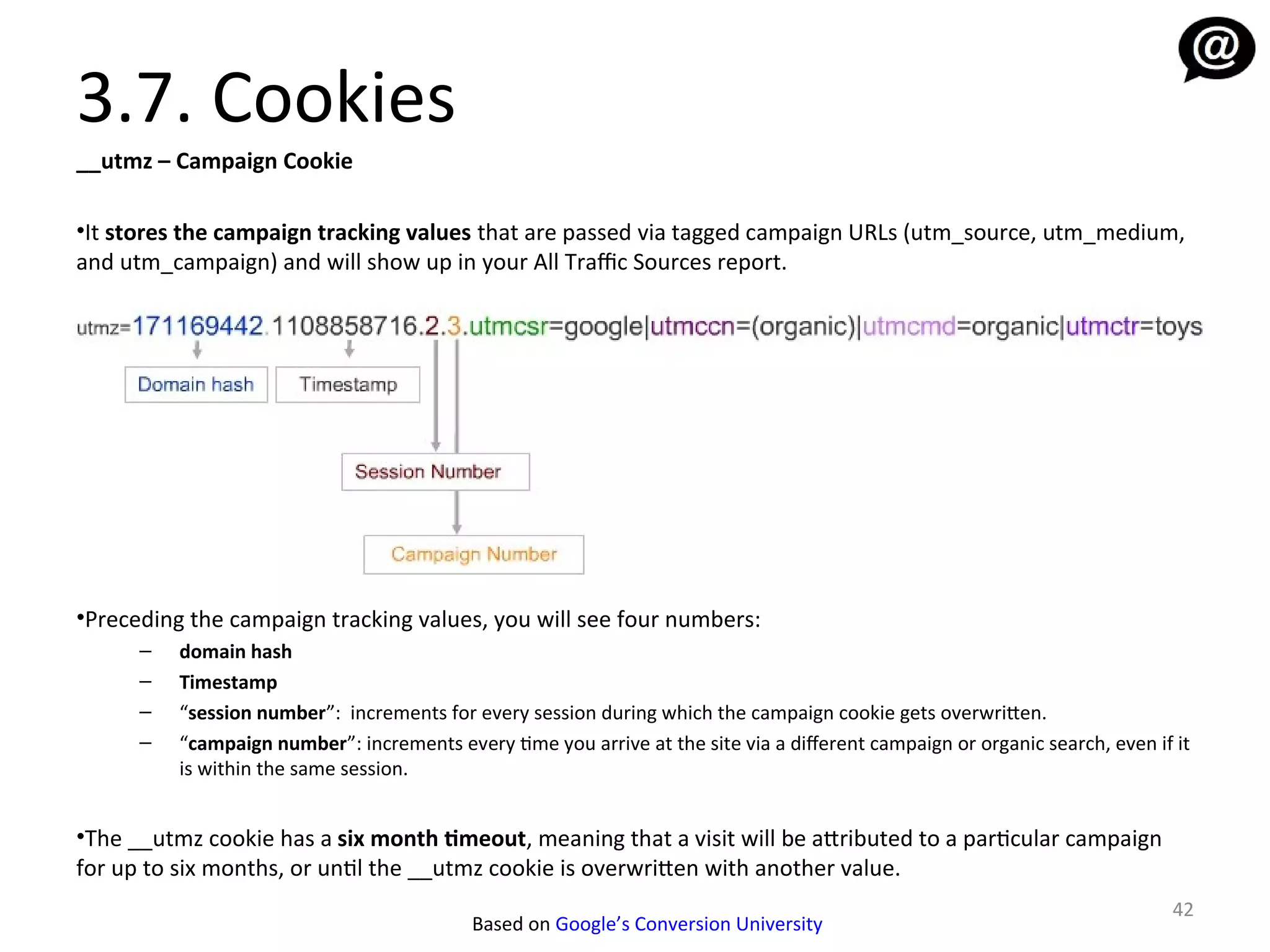 3.7. Cookies
__utmz – Campaign Cookie

•It stores the campaign tracking values that are passed via tagged campaign URLs (utm_source, utm_medium,
and utm_campaign) and will show up in your All Traffic Sources report.




•Preceding the campaign tracking values, you will see four numbers:
      –   domain hash
      –   Timestamp
      –   “session number”: increments for every session during which the campaign cookie gets overwritten.
      –   “campaign number”: increments every time you arrive at the site via a diferent campaign or organic search, even if it
          is within the same session.


•The __utmz cookie has a six month timeout, meaning that a visit will be attributed to a particular campaign
for up to six months, or until the __utmz cookie is overwritten with another value.
                                                                                                                            42
                                           Based on Google’s Conversion University
 