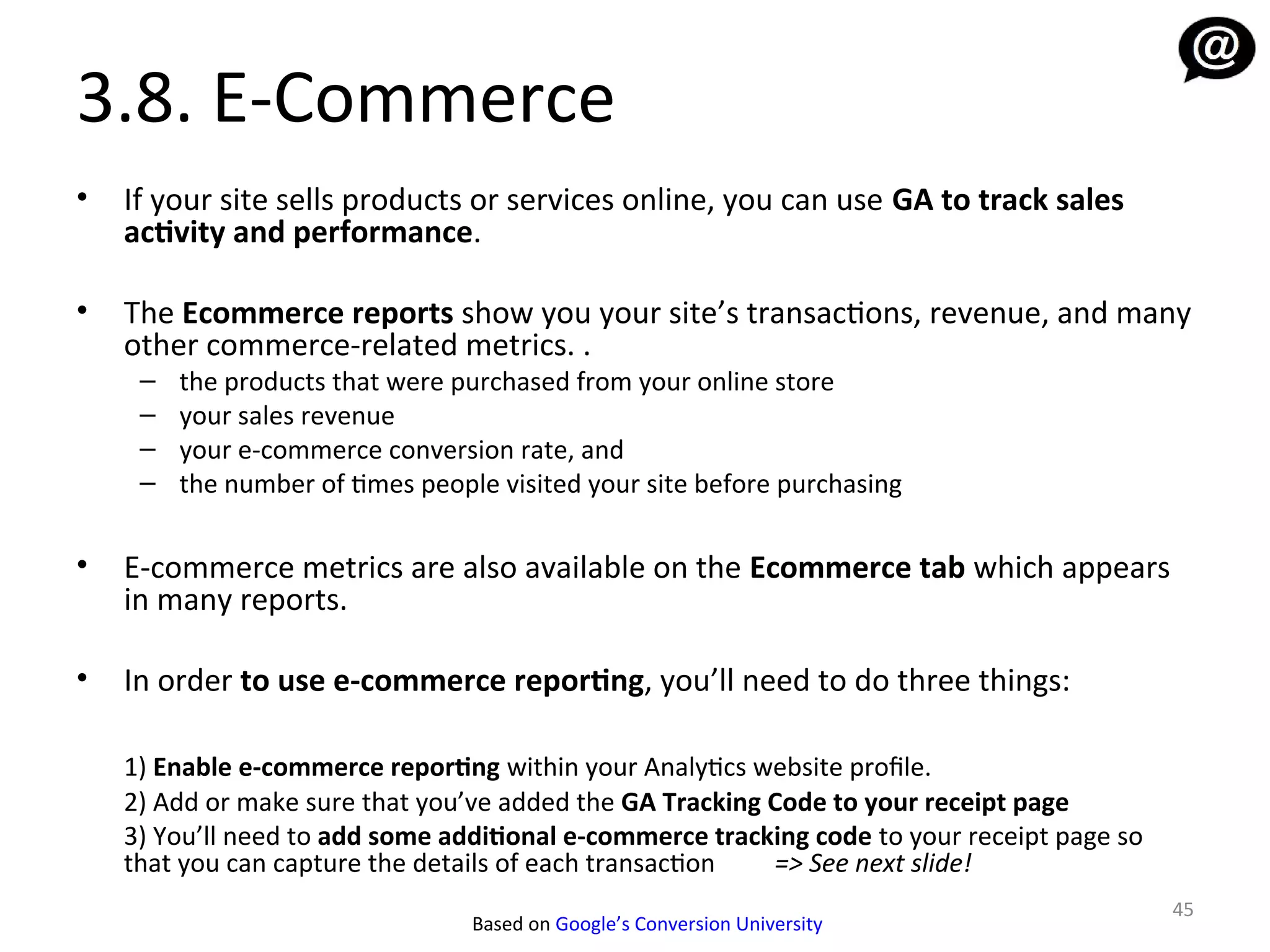 3.8. E-Commerce
•   If your site sells products or services online, you can use GA to track sales
    activity and performance.

•   The Ecommerce reports show you your site’s transactions, revenue, and many
    other commerce-related metrics. .
     –   the products that were purchased from your online store
     –   your sales revenue
     –   your e-commerce conversion rate, and
     –   the number of times people visited your site before purchasing

•   E-commerce metrics are also available on the Ecommerce tab which appears
    in many reports.

•   In order to use e-commerce reporting, you’ll need to do three things:

    1) Enable e-commerce reporting within your Analytics website profile.
    2) Add or make sure that you’ve added the GA Tracking Code to your receipt page
    3) You’ll need to add some additional e-commerce tracking code to your receipt page so
    that you can capture the details of each transaction  => See next slide!
                                                                                             45
                                  Based on Google’s Conversion University
 
