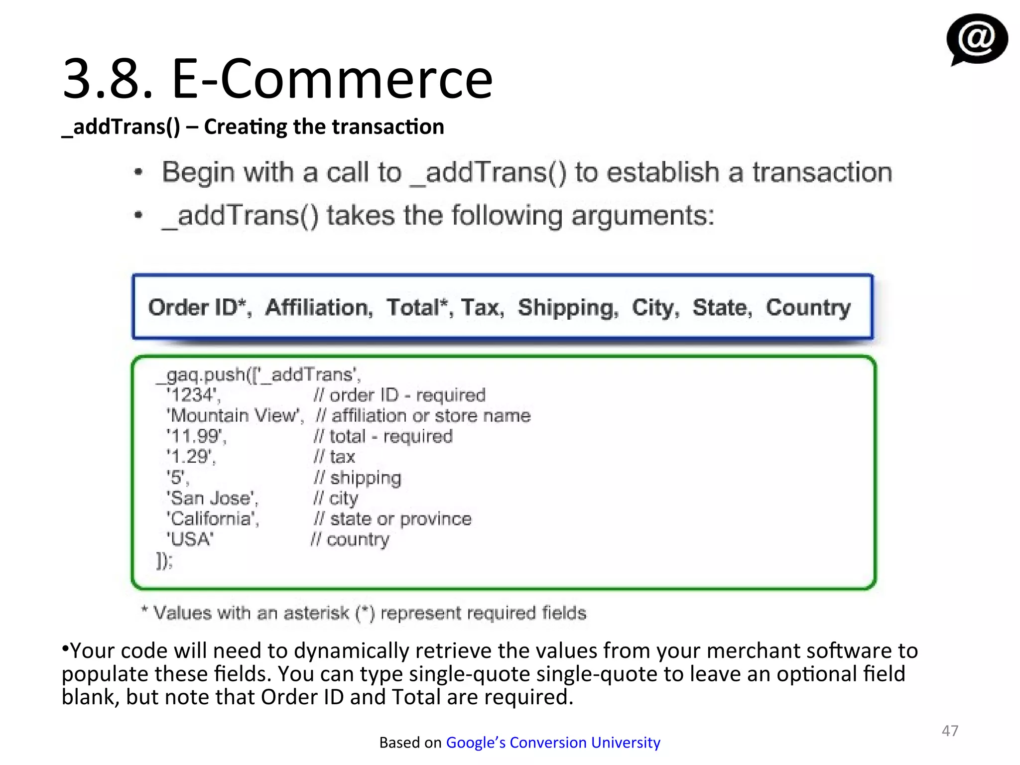 3.8. E-Commerce
_addTrans() – Creating the transaction




•Your code will need to dynamically retrieve the values from your merchant sofware to
populate these fields. You can type single-quote single-quote to leave an optional field
blank, but note that Order ID and Total are required.
                                                                                           47
                                Based on Google’s Conversion University
 