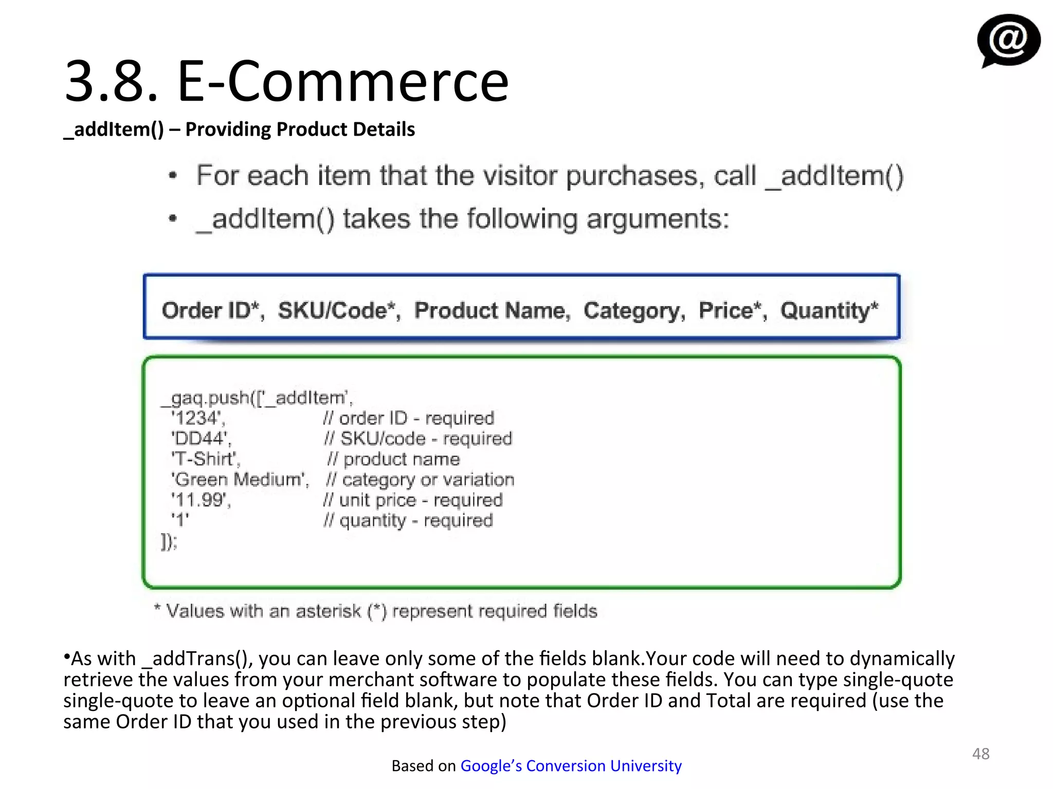3.8. E-Commerce
_addItem() – Providing Product Details




•As with _addTrans(), you can leave only some of the fields blank.Your code will need to dynamically
retrieve the values from your merchant sofware to populate these fields. You can type single-quote
single-quote to leave an optional field blank, but note that Order ID and Total are required (use the
same Order ID that you used in the previous step)
                                                                                                        48
                                     Based on Google’s Conversion University
 