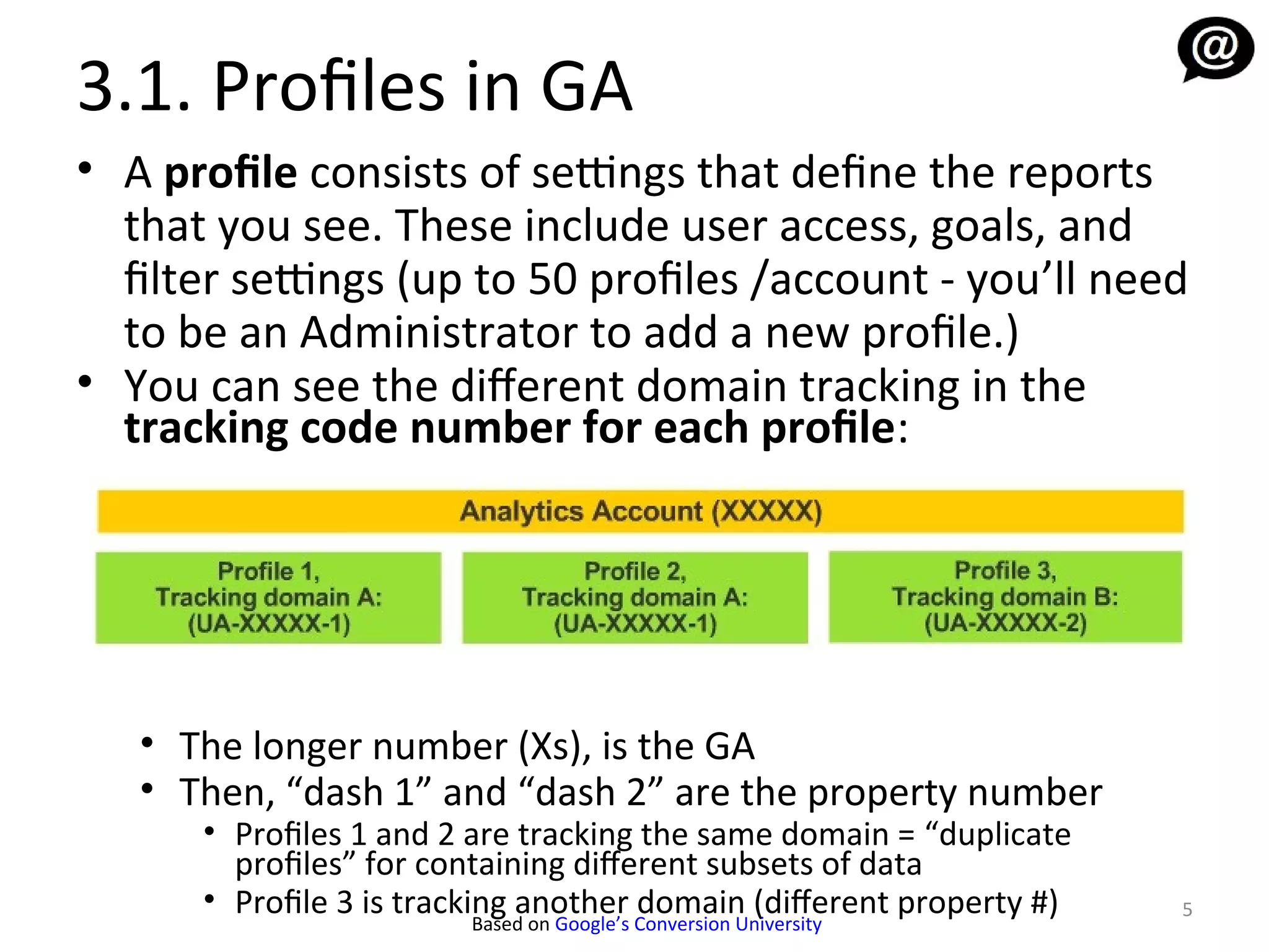 3.1. Profiles in GA
• A profile consists of settings that define the reports
  that you see. These include user access, goals, and
  filter settings (up to 50 profiles /account - you’ll need
  to be an Administrator to add a new profile.)
• You can see the diferent domain tracking in the
  tracking code number for each profile:




   • The longer number (Xs), is the GA
   • Then, “dash 1” and “dash 2” are the property number
      • Profiles 1 and 2 are tracking the same domain = “duplicate
        profiles” for containing diferent subsets of data
      • Profile 3 is tracking another domain (diferent property #)   5
                           Based on Google’s Conversion University
 