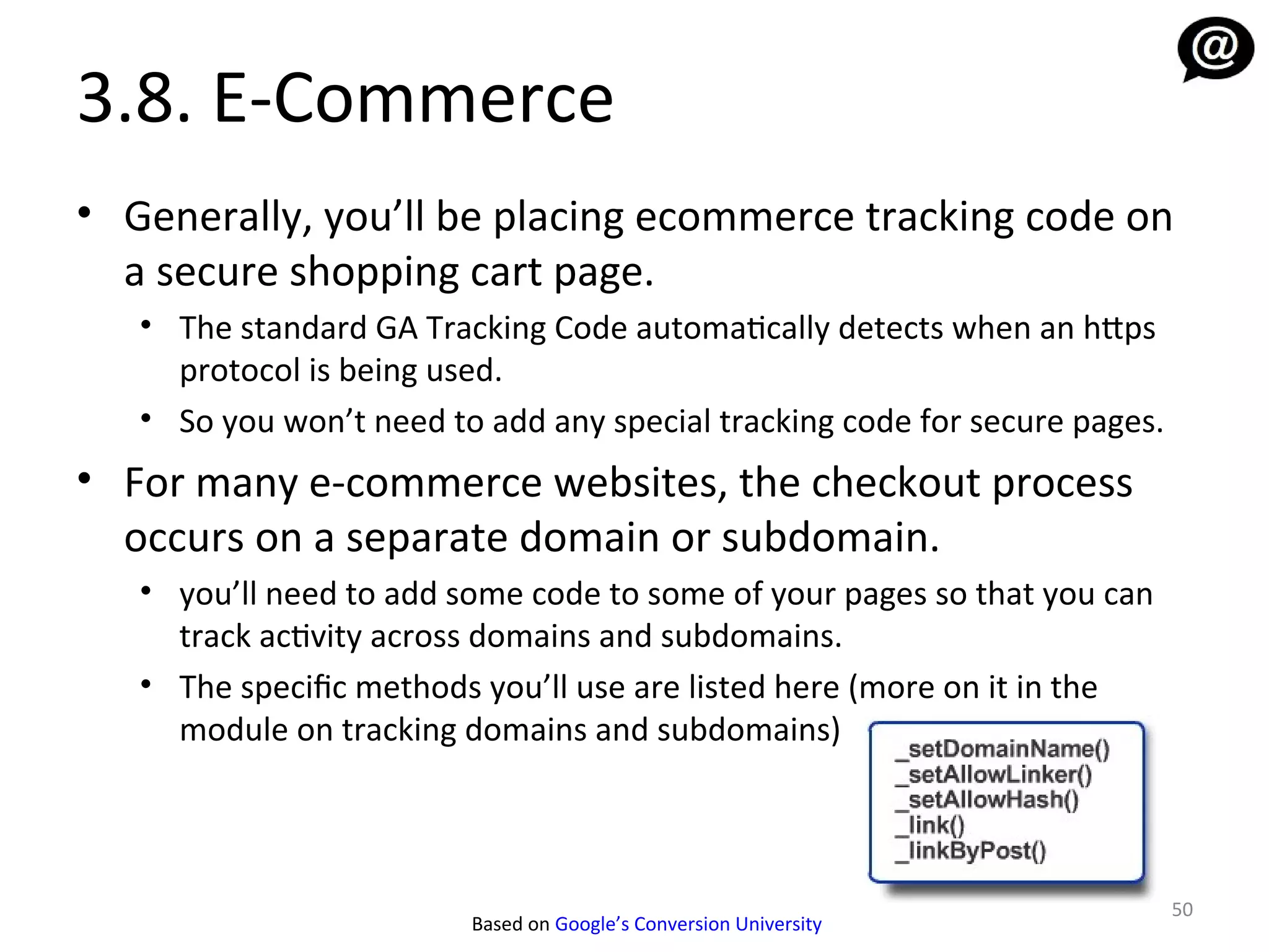 3.8. E-Commerce
• Generally, you’ll be placing ecommerce tracking code on
  a secure shopping cart page.
   • The standard GA Tracking Code automatically detects when an https
     protocol is being used.
   • So you won’t need to add any special tracking code for secure pages.
• For many e-commerce websites, the checkout process
  occurs on a separate domain or subdomain.
   • you’ll need to add some code to some of your pages so that you can
     track activity across domains and subdomains.
   • The specific methods you’ll use are listed here (more on it in the
     module on tracking domains and subdomains)



                                                                            50
                         Based on Google’s Conversion University
 