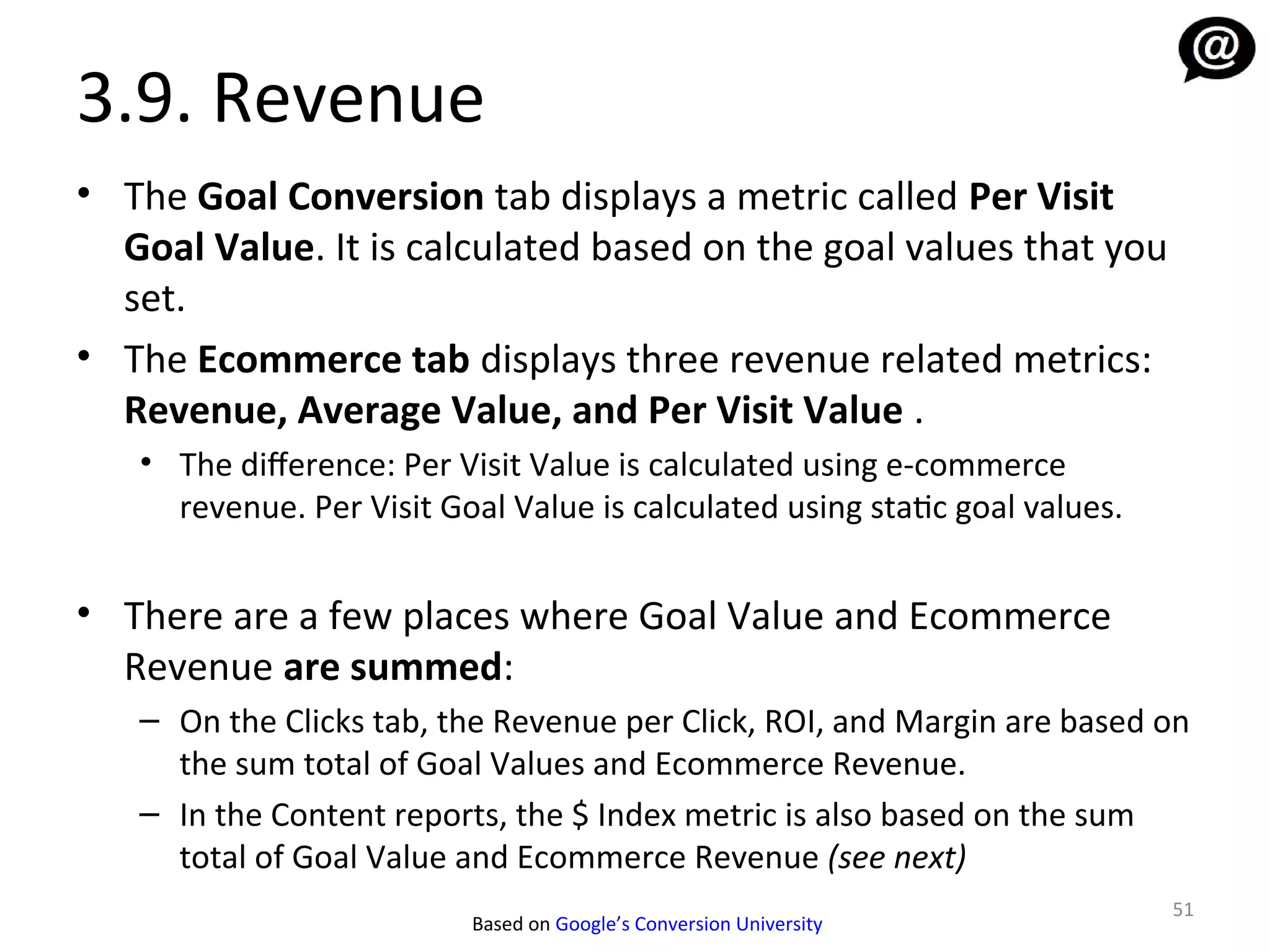 3.9. Revenue
• The Goal Conversion tab displays a metric called Per Visit
  Goal Value. It is calculated based on the goal values that you
  set.
• The Ecommerce tab displays three revenue related metrics:
  Revenue, Average Value, and Per Visit Value .
   • The diference: Per Visit Value is calculated using e-commerce
     revenue. Per Visit Goal Value is calculated using static goal values.


• There are a few places where Goal Value and Ecommerce
  Revenue are summed:
   – On the Clicks tab, the Revenue per Click, ROI, and Margin are based on
     the sum total of Goal Values and Ecommerce Revenue.
   – In the Content reports, the $ Index metric is also based on the sum
     total of Goal Value and Ecommerce Revenue (see next)
                                                                             51
                          Based on Google’s Conversion University
 