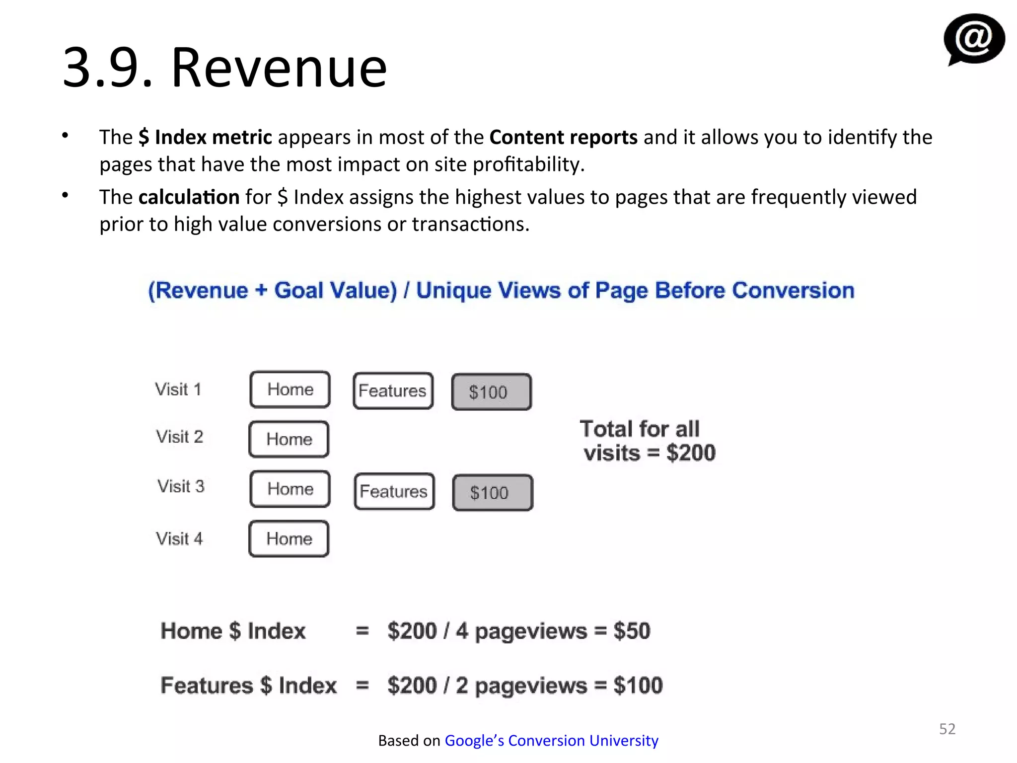 3.9. Revenue
•   The $ Index metric appears in most of the Content reports and it allows you to identify the
    pages that have the most impact on site profitability.
•   The calculation for $ Index assigns the highest values to pages that are frequently viewed
    prior to high value conversions or transactions.




                                                                                                  52
                                  Based on Google’s Conversion University
 
