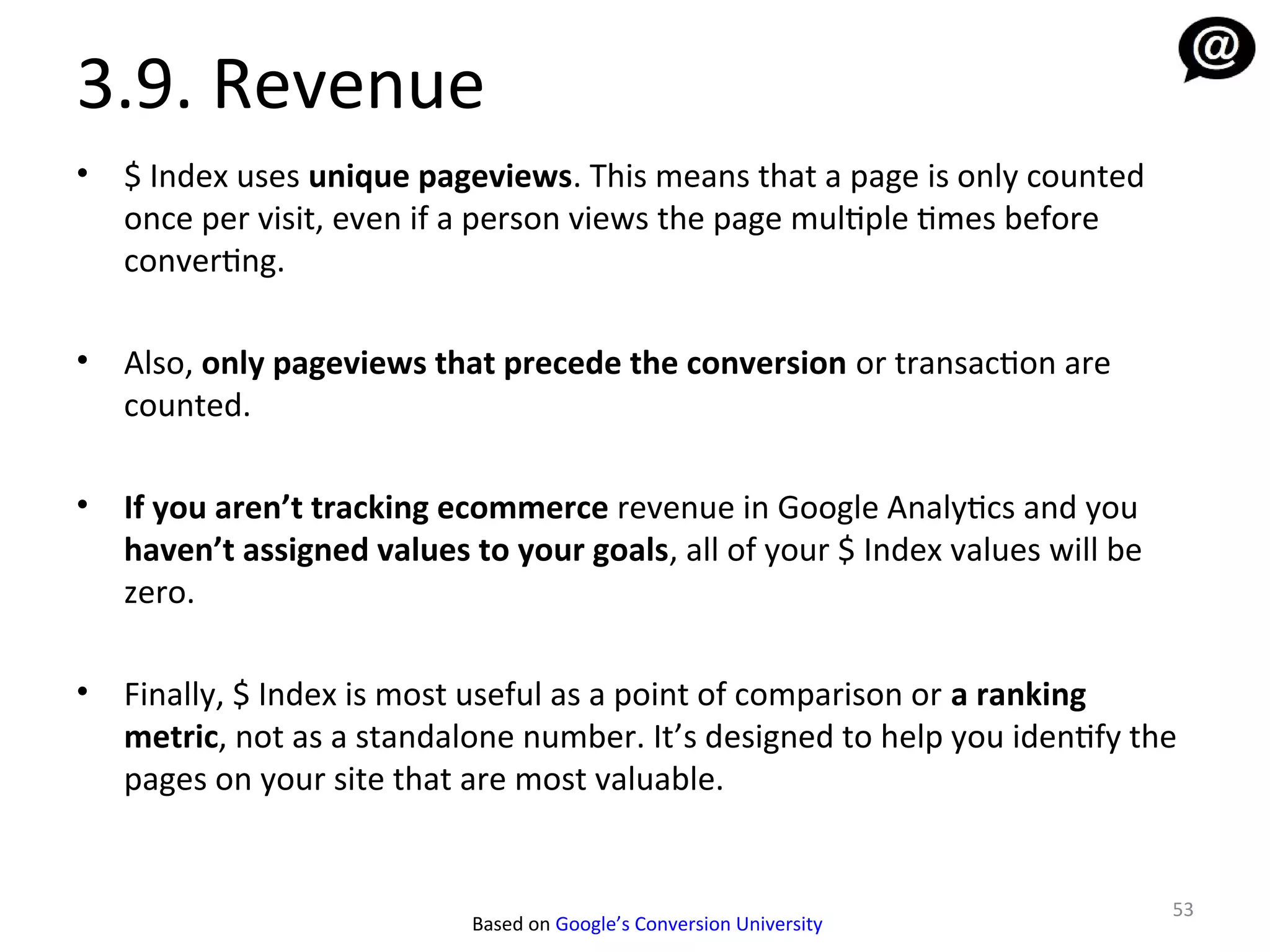3.9. Revenue
•   $ Index uses unique pageviews. This means that a page is only counted
    once per visit, even if a person views the page multiple times before
    converting.

•   Also, only pageviews that precede the conversion or transaction are
    counted.

•   If you aren’t tracking ecommerce revenue in Google Analytics and you
    haven’t assigned values to your goals, all of your $ Index values will be
    zero.

•   Finally, $ Index is most useful as a point of comparison or a ranking
    metric, not as a standalone number. It’s designed to help you identify the
    pages on your site that are most valuable.


                                                                                53
                            Based on Google’s Conversion University
 
