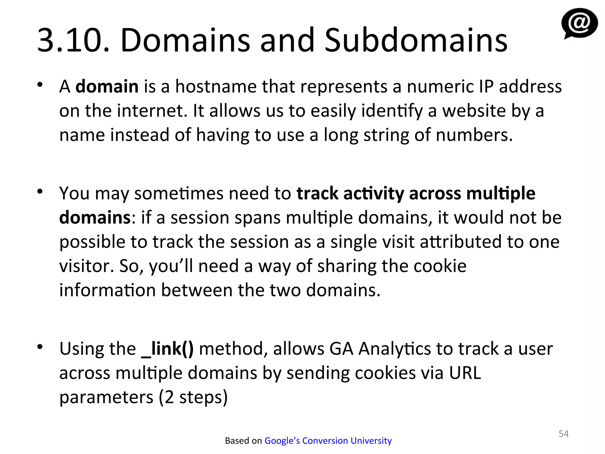 3.10. Domains and Subdomains
• A domain is a hostname that represents a numeric IP address
  on the internet. It allows us to easily identify a website by a
  name instead of having to use a long string of numbers.

• You may sometimes need to track activity across multiple
  domains: if a session spans multiple domains, it would not be
  possible to track the session as a single visit attributed to one
  visitor. So, you’ll need a way of sharing the cookie
  information between the two domains.

• Using the _link() method, allows GA Analytics to track a user
  across multiple domains by sending cookies via URL
  parameters (2 steps)
                                                                  54
                        Based on Google’s Conversion University
 