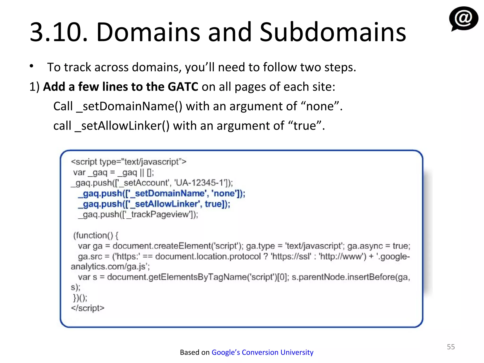 3.10. Domains and Subdomains
•   To track across domains, you’ll need to follow two steps.
1) Add a few lines to the GATC on all pages of each site:
     Call _setDomainName() with an argument of “none”.
     call _setAllowLinker() with an argument of “true”.




                                                                      55
                            Based on Google’s Conversion University
 