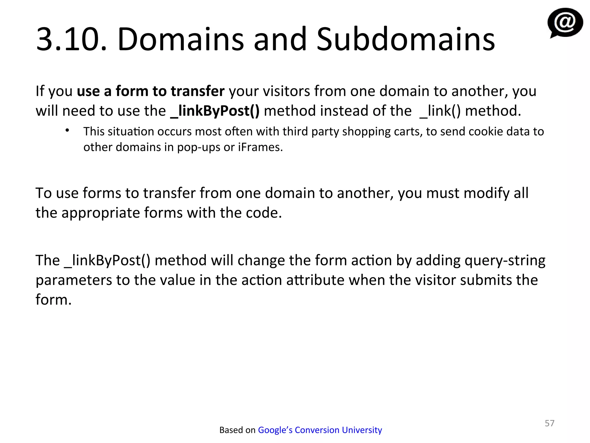 3.10. Domains and Subdomains
If you use a form to transfer your visitors from one domain to another, you
will need to use the _linkByPost() method instead of the _link() method.
    •   This situation occurs most ofen with third party shopping carts, to send cookie data to
        other domains in pop-ups or iFrames.


To use forms to transfer from one domain to another, you must modify all
the appropriate forms with the code.

The _linkByPost() method will change the form action by adding query-string
parameters to the value in the action attribute when the visitor submits the
form.




                                                                                                  57
                                 Based on Google’s Conversion University
 