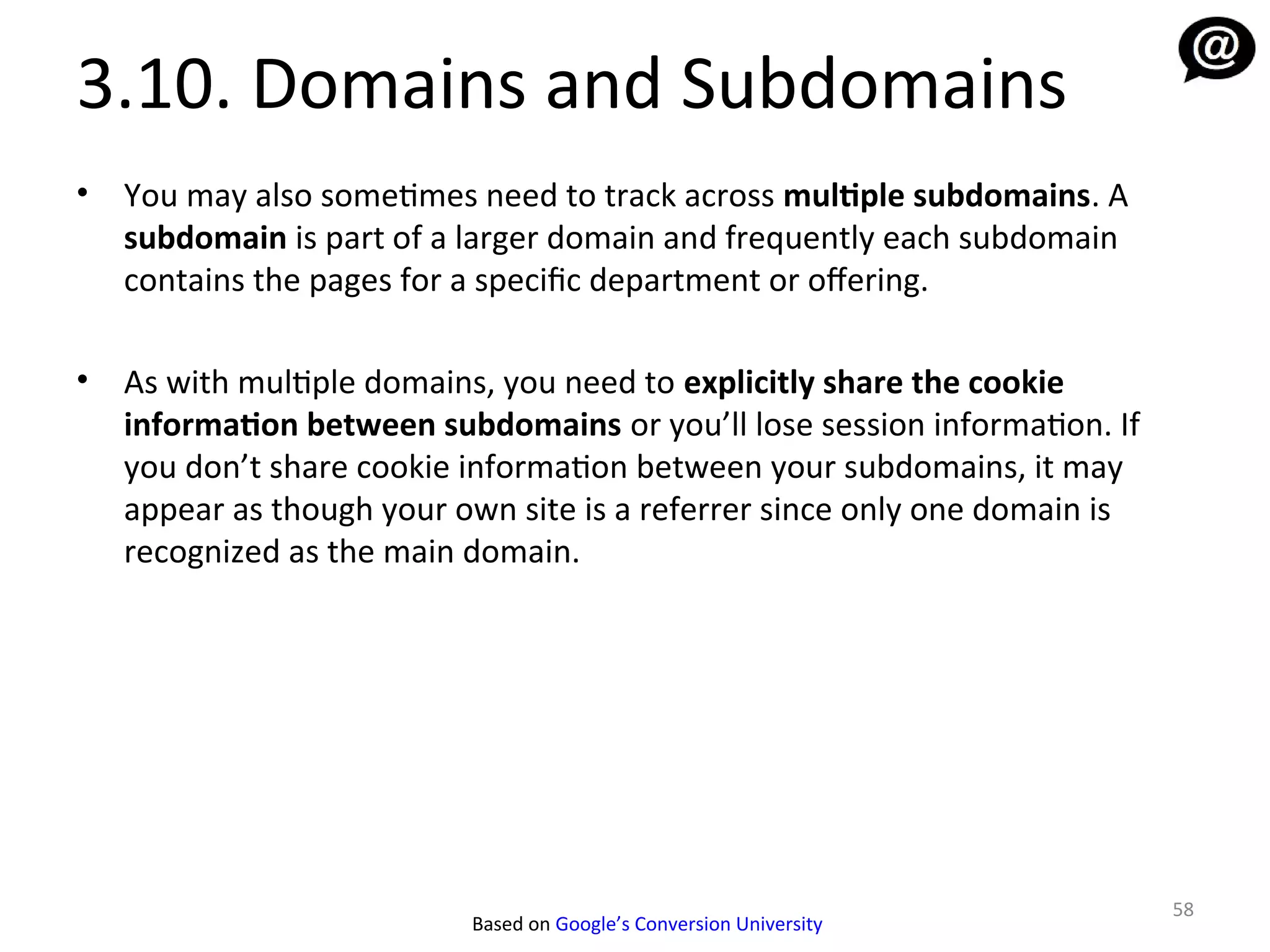 3.10. Domains and Subdomains
•   You may also sometimes need to track across multiple subdomains. A
    subdomain is part of a larger domain and frequently each subdomain
    contains the pages for a specific department or ofering.

•   As with multiple domains, you need to explicitly share the cookie
    information between subdomains or you’ll lose session information. If
    you don’t share cookie information between your subdomains, it may
    appear as though your own site is a referrer since only one domain is
    recognized as the main domain.




                                                                            58
                           Based on Google’s Conversion University
 