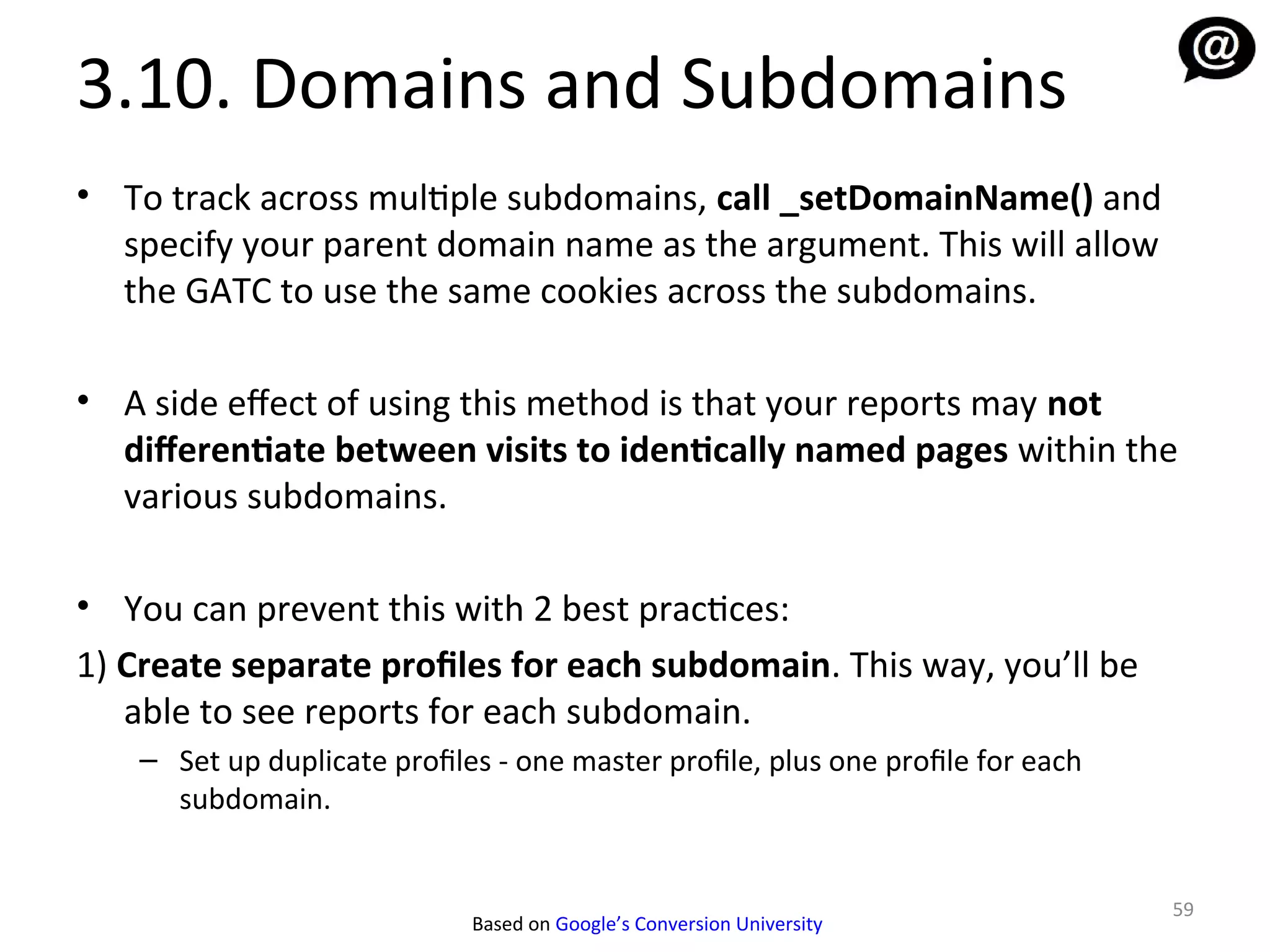 3.10. Domains and Subdomains
• To track across multiple subdomains, call _setDomainName() and
  specify your parent domain name as the argument. This will allow
  the GATC to use the same cookies across the subdomains.

• A side efect of using this method is that your reports may not
  diferentiate between visits to identically named pages within the
  various subdomains.

• You can prevent this with 2 best practices:
1) Create separate profiles for each subdomain. This way, you’ll be
   able to see reports for each subdomain.
    – Set up duplicate profiles - one master profile, plus one profile for each
      subdomain.


                                                                                  59
                              Based on Google’s Conversion University
 