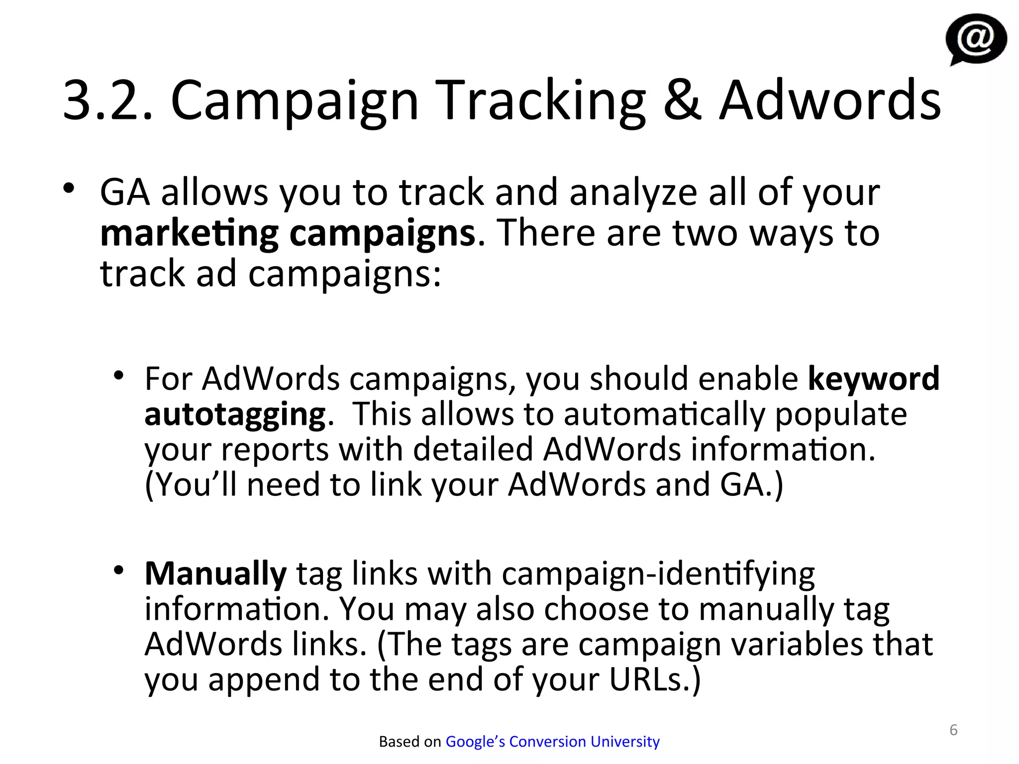 3.2. Campaign Tracking & Adwords
• GA allows you to track and analyze all of your
  marketing campaigns. There are two ways to
  track ad campaigns:

  • For AdWords campaigns, you should enable keyword
    autotagging. This allows to automatically populate
    your reports with detailed AdWords information.
    (You’ll need to link your AdWords and GA.)

  • Manually tag links with campaign-identifying
    information. You may also choose to manually tag
    AdWords links. (The tags are campaign variables that
    you append to the end of your URLs.)
                                                             6
                   Based on Google’s Conversion University
 