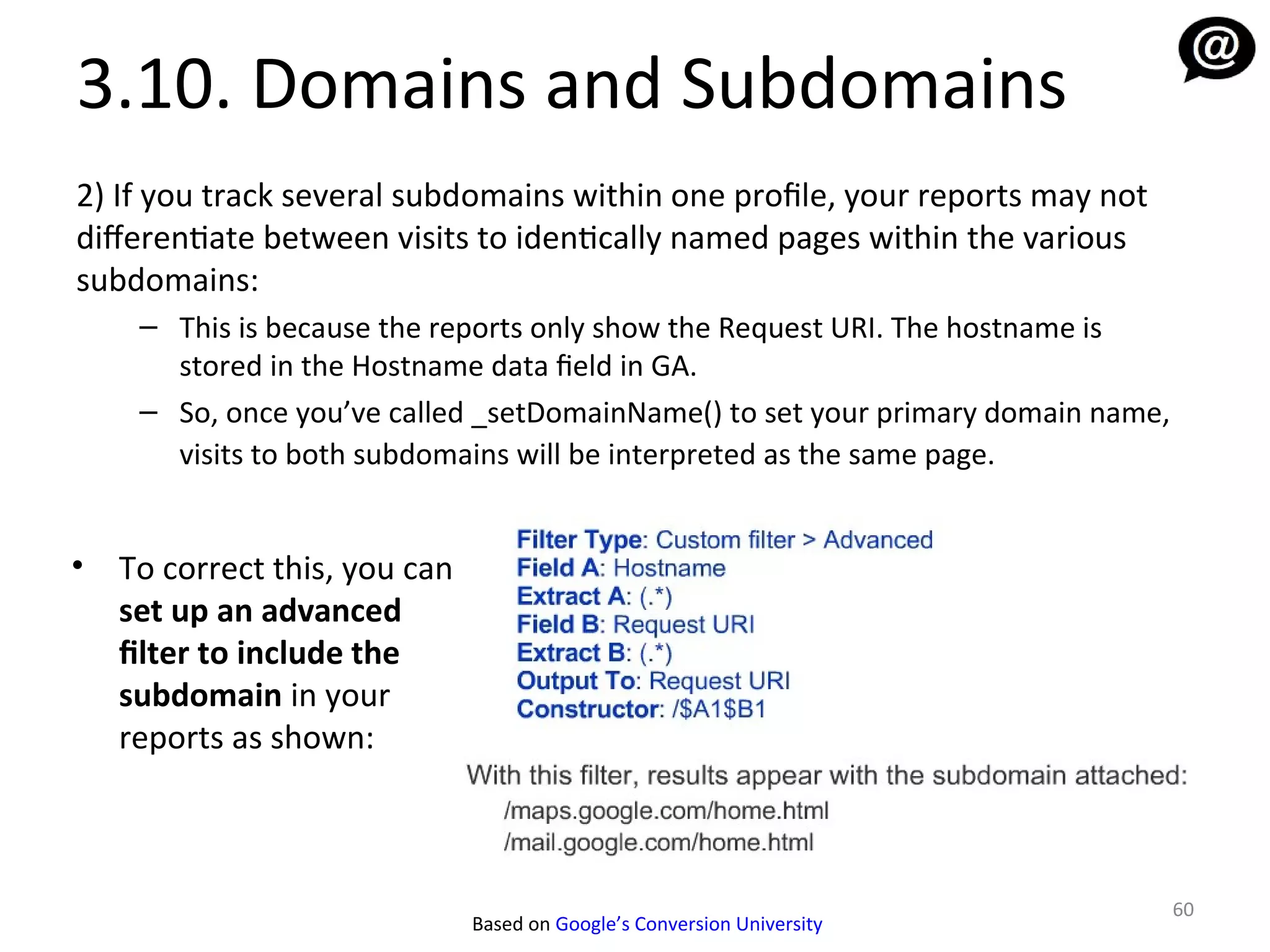 3.10. Domains and Subdomains
2) If you track several subdomains within one profile, your reports may not
diferentiate between visits to identically named pages within the various
subdomains:
     – This is because the reports only show the Request URI. The hostname is
       stored in the Hostname data field in GA.
     – So, once you’ve called _setDomainName() to set your primary domain name,
       visits to both subdomains will be interpreted as the same page.


•   To correct this, you can
    set up an advanced
    filter to include the
    subdomain in your
    reports as shown:



                                                                                  60
                               Based on Google’s Conversion University
 