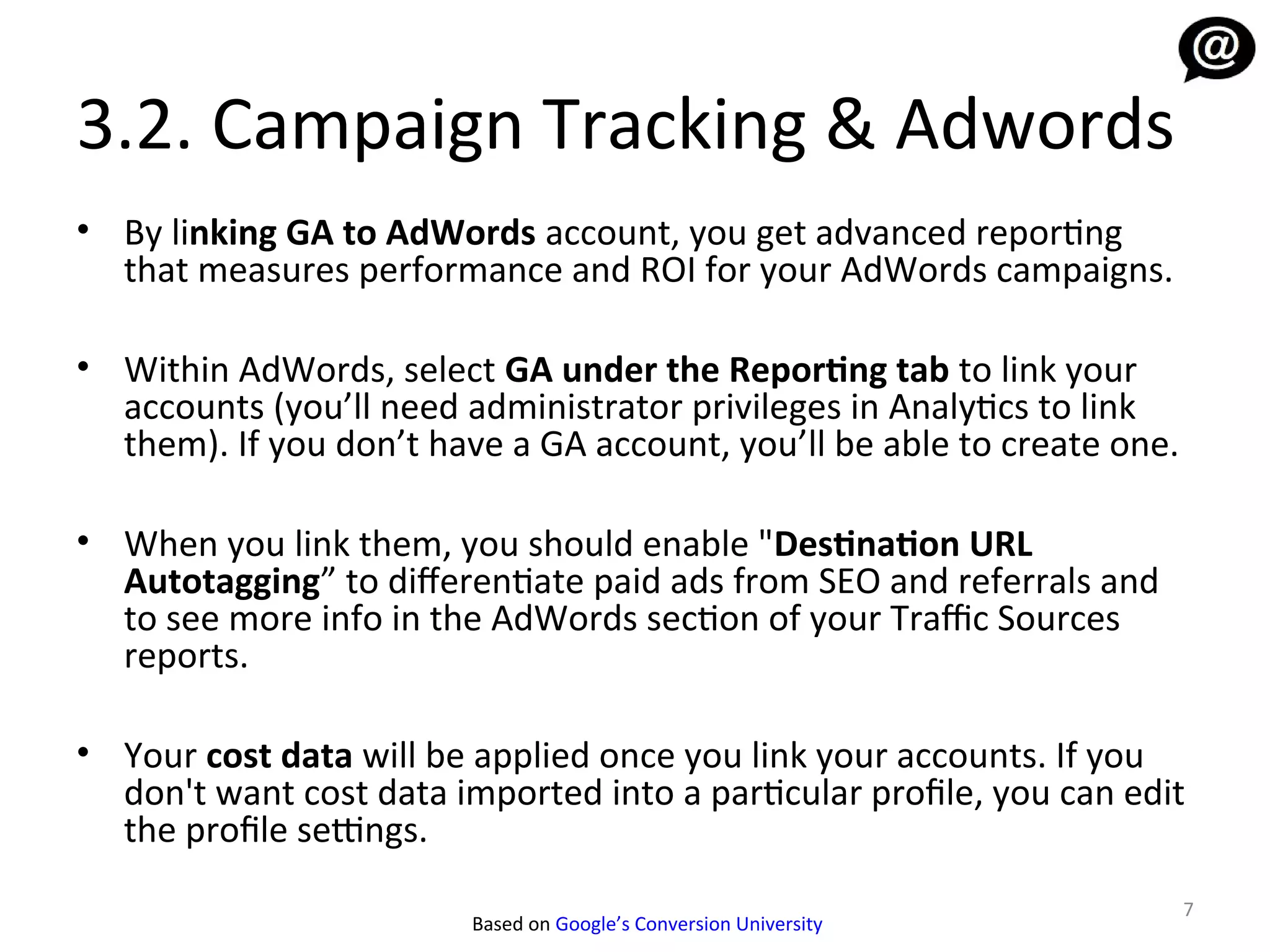 3.2. Campaign Tracking & Adwords
• By linking GA to AdWords account, you get advanced reporting
  that measures performance and ROI for your AdWords campaigns.

• Within AdWords, select GA under the Reporting tab to link your
  accounts (you’ll need administrator privileges in Analytics to link
  them). If you don’t have a GA account, you’ll be able to create one.

• When you link them, you should enable "Destination URL
  Autotagging” to diferentiate paid ads from SEO and referrals and
  to see more info in the AdWords section of your Traffic Sources
  reports.

• Your cost data will be applied once you link your accounts. If you
  don't want cost data imported into a particular profile, you can edit
  the profile settings.
                                                                         7
                         Based on Google’s Conversion University
 